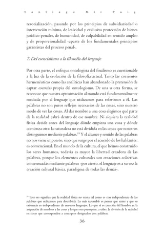 S        a    n     t    i     a     g     o          M      i    r          P     u     i    g



    resocialización, pasando por los principios de subsidiariedad o
    intervención mínima, de lesividad y exclusiva protección de bienes
    jurídico-penales, de humanidad, de culpabilidad en sentido amplio
    y de proporcionalidad -aparte de los fundamentales principios
    garantistas del proceso penal-.

    7. Del esencialismo a la filosofía del lenguaje

    Por otra parte, el enfoque ontologista del finalismo es cuestionable
    a la luz de la evolución de la filosofía actual. Tanto las corrientes
    hermenéuticas como las analíticas han abandonado la pretensión de
    captar esencias propia del ontologismo. De una u otra forma, se
    reconoce que nuestra aproximación al mundo está fundamentalmente
    mediada por el lenguaje que utilizamos para referirnos a él. Las
    palabras no son puros reflejos necesarios de las cosas, sino nuestro
    modo de ver las cosas. Al dar nombre a una cosa elegimos qué parte
    de la realidad cabrá dentro de ese nombre. Ni siquiera la realidad
    física decide antes del lenguaje dónde empieza una cosa y dónde
    comienza otra: la naturaleza no está dividida en las cosas que nosotros
    distinguimos mediante palabras.19 Y el alcance y sentido de las palabras
    no nos viene impuesto, sino que surge por el acuerdo de los hablantes:
    es convencional. En el mundo de la cultura, el que hemos construido
    los seres humanos, todavía es mayor la libertad creadora de las
    palabras, porque los elementos culturales son creaciones colectivas
    consensuadas mediante palabras -por cierto, el lenguaje es a su vez la
    creación cultural básica, paradigma de todas las demás-.




    19
       Esto no significa que la realidad física no exista tal como es con independencia de las
    palabras que utilizamos para describirla. Lo más razonable es pensar que existe y que su
    existencia es independiente de nuestros lenguajes. Lo que sí es creación del hombre es la
    asignación de nombres a las cosas y lo que esto presupone, a saber, la división de la realidad
    en cosas que corresponden a conceptos designados con palabras.

                                                36
 