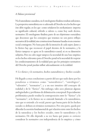 I m p u t a c i ó n    O b j e t i v a     y   D o g m á t i c a    P e n a l




8. Balance provisional

Ni el naturalismo causalista, ni el ontologismo finalista resultan suficientes.
La perspectiva naturalística no es adecuada al Derecho ni a los hechos que
éste debe regular, en los que -como señalaron los neokantianos- importa
su significado cultural, referido a valores o, como hoy suele decirse,
normativo. El ontologismo finalista parte de un objetivismo esencialista
que desconoce que los conceptos que tenemos no son puros reflejos
necesarios de la realidad, sino construcciones humanas basadas en un consenso
social contingente. No basta para ello la intención de cada sujeto. Junto a
lo fáctico hay que reconocer el papel decisivo de lo normativo, y lo
fáctico tampoco se agota en lo naturalístico-causal, ni en su dimensión
subjetiva. Pero no cabe negar tampoco la necesidad de una base empírica
en los hechos relevantes para el Derecho penal ni la necesidad de respetar
los condicionamientos de la realidad para que los principios normativos
del Derecho penal puedan influir adecuadamente en la realidad.

9. Lo fáctico y lo normativo, hechos naturalísticos y hechos sociales

He llegado a estas conclusiones a partir del uso que suele darse por los
penalistas a tér minos como “naturalístico”, “ontológico”,
“valorativo”, “normativo”, y a un uso intuitivo del concepto de
realidad y de lo “fáctico”. Sin embargo, tales usos plantean algunas
ambigüedades y problemas de delimitación conceptual. Especialmente
problemática puede resultar la contraposición entre lo “fáctico” y lo
“normativo”, si lo fáctico no se entiende limitado a lo naturalístico,
sino que se extiende a lo social, puesto que buena parte de los hechos
sociales se definen en términos normativos. Por otra parte, queda por
dilucidar la cuestión fundamental de qué relación existe entre los hechos
de la naturaleza y los hechos sociales, entre lo naturalístico y lo
normativo. De ello depende a su vez hasta qué punto es correcto
considerar lo normativo con independencia de lo empírico y cómo



                                      37
 