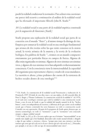 S       a     n      t     i    a      g     o          M       i    r          P      u     i     g



    puede la realidad condicionar lo normativo. Para aclarar estas cuestiones
    me parece útil recurrir a continuación al análisis de la realidad social
    que ha efectuado el importante filósofo John R. Searle.20

    10. La realidad social es una parte de la realidad empírica construida
    por la asignación de funciones (Searle)

    Searle propone una explicación de la realidad social que parta de su
    conexión con el mundo “físico” y al mismo tiempo la distinga de éste.
    Empieza por enmarcar la realidad social en una ontología fundamental
    que arranca de dos teorías sobre las que existe consenso en la ciencia
    actual, la teoría atómica de la materia y la teoría de la evolución
    biológica. En palabras de Searle: “...vivimos en un mundo compuesto
    enteramente por partículas físicas en campos de fuerza. Algunas de
    ellas están organizadas en sistemas. Algunos de estos sistemas son sistemas
    vivos, y algunos de esos sistemas vivos han adquirido evolucionariamente
    consciencia. Con la consciencia viene la intencionalidad, la capacidad
    del organismo para representarse objetos y estados de cosas mundanos.
    La cuestión es ahora: ¿cómo podemos dar cuenta de la existencia de
    hechos sociales dentro de esta ontología?”21




    20
       Cfr. Searle, La construcción de la realidad social, Presentación y traducción de A.
    Domènech, 1997. El título de esta obra viene a ser una réplica a la del conocido libro de
    Peter L. Berger. y Thomas Luckmann, La construcción social de la realidad, 4 ª ed. 1976,
    en el cual estos sociólogos sostienen que toda la realidad es una construcción social.
    Frente a esto, la tesis de Searle es que la realidad del mundo natural, la de los “hechos
    brutos”, existe con independencia de nosotros, a diferencia de lo que ocurre con la realidad
    social, que sí hemos construido los seres humanos: no todo es construcción social.
    Coincido con esta apreciación. Al partir de la propuesta de Searle quiero destacar que, en
    nuestra terminología, no todo es “normativo” y que lo “normativo” está conectado
    siempre a alguna realidad natural.
    21
       Cfr. Searle, (n. 20), p. 26 s. En nota explica que usa el término “intencionalidad” en un
    sentido más amplio que el de finalidad, abarcando todo estado mental referido o dirigido
    a algo, lo que incluye a creencias y deseos, “porque para tener una creencia o un deseo
    tenemos que creer que tal o tal cosa es el caso o desear que tal o tal cosa lo sea (...) Pretender,
    por ejemplo, ir al cine es sólo un tipo de intencionalidad entre otros”.

                                                   38
 
