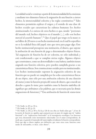 I m p u t a c i ó n         O b j e t i v a         y    D o g m á t i c a          P e n a l




La realidad social se construye a partir de la intencionalidad de la conciencia
y mediante tres elementos básicos: la asignación de una función a ciertos
hechos, la intencionalidad colectiva y las reglas constitutivas.22 Tales
elementos permitirán explicar el origen y el sentido de una clase de
hechos sociales que caracterizan las culturas humanas: los hechos
institucionales. Lo curioso de estos hechos es que, siendo “porciones
del mundo real, hechos objetivos en el mundo (...), sólo son hechos
merced al acuerdo humano”.23 Que el papel que tengo en la mano es
un billete de 20 euros es un hecho institucional, en el cual lo específico
no es la realidad física del papel, sino que sirva para pagar algo. Este
hecho institucional presupone una institución, el dinero, que supone
la atribución de una función de pago a determinados objetos físicos.
Tal asignación de función ha de ser colectiva, no sólo individual, y
está condicionada a que se cumplan ciertas reglas. Algunos objetos
que construimos, como un destornillador o una bañera, también tienen
asignada una función colectiva, pero pueden cumplirla gracias a sus
características físicas. Son construcciones sociales pero no institucionales.
Los hechos institucionales suponen la asignación colectiva de una
función que no puede ser cumplida por las solas características físicas
de un objeto, sino sólo por una atribución colectiva de una función
de status (como la función propia del status de dinero, que concede un
derecho a quien lo tiene; pero también como la función simbólica de
significar que atribuimos a las palabras, que es necesaria para las demás
asignaciones de funciones).24 Esta atribución de función de status tiene




22
   Cfr. Searle, (n. 20), p. 32 ss.
23
   Cfr. Searle, (n. 20), p. 21.
24
   Cfr. Searle, (n. 20), p. 58 ss. En la p. 126 de esta obra cit. Searle aclara que “...el uso de
la noción de función no significa aquí aceptación por mi parte de ningún tipo de “análisis
funcional” o de “explicaciones funcionales” en la investigación sociológica. Las funciones
que estoy discutiendo están internamente relacionadas con el status correspondiente, de
modo que, en general, el enunciado del status implica trivialmente la función correspondiente.
Decir que algo es dinero implica, por definición, que, entre otras cosas, funciona como
medio de intercambio, es decir, como dinero”.

                                               39
 