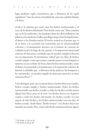 S          a     n     t     i     a    g   o        M   i   r   P    u    i    g



    lugar mediante reglas constitutivas, que a diferencia de las reglas
    regulativas25 tiene la curiosa virtualidad de crear una realidad distinta
    a la física.

    ¿Cuál es la relación que existe entre los hechos institucionales y el
    resto de los hechos del mundo? Para Searle, existe una “línea continua
    que va de las moléculas y las montañas hasta los destornilladores, las
    palancas y los atardeceres bellos, para llegar, luego, hasta las legislaciones,
    el dinero y los Estados-nación. El trecho central en el puente que va
    de la física a la sociedad está constituido por la intencionalidad
    colectiva, y el movimiento decisivo, en el tránsito de creación de
    realidad social a lo largo de este puente, es la imposición intencional
    colectiva de funciones a entidades que no pueden cumplir la función
    sin esa imposición. El movimiento radical que nos lleva de hechos
    sociales simples, como que estamos sentados juntos en una banqueta o
    inmersos en un combate de boxeo, hasta hechos institucionales, como
    el dinero, la propiedad y el matrimonio, es la imposición colectiva de
    función a entidades que -a diferencia de las palancas, las banquetas y
    los automóviles- no pueden cumplir las funciones merced a su mera
    estructura física”.26

    Cabe distinguir, pues, tres escalones básicos: hechos físicos no sociales,
    hechos sociales simples y hechos institucionales. Todos los hechos
    institucionales son hechos sociales y todos los hechos sociales tienen
    alguna base física, pero no al revés. Los hechos físicos son el género
    común a todos los hechos del mundo, los hechos sociales son una
    especie de tales hechos y los hechos institucionales son una clase de
    hechos sociales. Searle llama “hechos brutos” a los hechos físicos no
    mentales ni sociales. Pero, como todo hecho institucional tiene alguna



    25
         Cfr. Searle, (n. 20), p. 45.
    26
         Cfr. Searle, (n. 20), p. 58.

                                                40
 