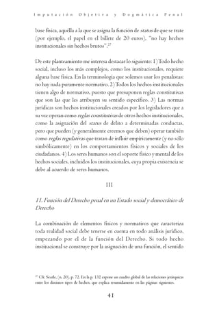 I m p u t a c i ó n         O b j e t i v a         y    D o g m á t i c a          P e n a l



base física, aquélla a la que se asigna la función de status de que se trate
(por ejemplo, el papel en el billete de 20 euros), “no hay hechos
institucionales sin hechos brutos”.27

De este planteamiento me interesa destacar lo siguiente: 1) Todo hecho
social, incluso los más complejos, como los institucionales, requiere
alguna base física. En la terminología que solemos usar los penalistas:
no hay nada puramente normativo. 2) Todos los hechos institucionales
tienen algo de normativo, puesto que presuponen reglas constitutivas
que son las que les atribuyen su sentido específico. 3) Las normas
jurídicas son hechos institucionales creados por los legisladores que a
su vez operan como reglas constitutivas de otros hechos institucionales,
como la asignación del status de delito a determinadas conductas,
pero que pueden (y generalmente creemos que deben) operar también
como reglas regulativas que tratan de influir empíricamente (y no sólo
simbólicamente) en los comportamientos físicos y sociales de los
ciudadanos. 4) Los seres humanos son el soporte físico y mental de los
hechos sociales, incluidos los institucionales, cuya propia existencia se
debe al acuerdo de seres humanos.

                                              III

11. Función del Derecho penal en un Estado social y democrático de
Derecho

La combinación de elementos físicos y normativos que caracteriza
toda realidad social debe tenerse en cuenta en todo análisis jurídico,
empezando por el de la función del Derecho. Si todo hecho
institucional se construye por la asignación de una función, el sentido



27
  Cfr. Searle, (n. 20), p. 72. En la p. 132 expone un cuadro global de las relaciones jerárquicas
entre los distintos tipos de hechos, que explica resumidamente en las páginas siguientes.


                                               41
 