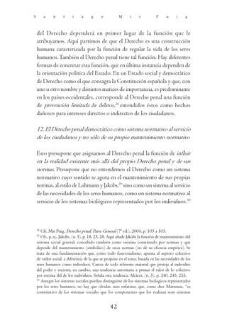 S        a    n     t     i     a     g     o          M      i     r          P     u      i    g



    del Derecho dependerá en primer lugar de la función que le
    atribuyamos. Aquí partimos de que el Derecho es una construcción
    humana caracterizada por la función de regular la vida de los seres
    humanos. También el Derecho penal tiene tal función. Hay diferentes
    formas de concretar esta función, que en última instancia dependen de
    la orientación política del Estado. En un Estado social y democrático
    de Derecho como el que consagra la Constitución española y que, con
    uno u otro nombre y distintos matices de importancia, es predominante
    en los países occidentales, corresponde al Derecho penal una función
    de prevención limitada de delitos,28 entendidos éstos como hechos
    dañosos para intereses directos o indirectos de los ciudadanos.

    12. El Derecho penal democrático como sistema normativo al servicio
    de los ciudadanos y no sólo de su propio mantenimiento normativo

    Esto presupone que asignamos al Derecho penal la función de influir
    en la realidad existente más allá del propio Derecho penal y de sus
    normas. Presupone que no entendemos el Derecho como un sistema
    normativo cuyo sentido se agota en el mantenimiento de sus propias
    normas, al estilo de Luhmann y Jakobs,29 sino como un sistema al servicio
    de las necesidades de los seres humanos, como un sistema normativo al
    servicio de los sistemas biológicos representados por los individuos.30



    28
       Cfr. Mir Puig, Derecho penal. Parte General (7ª ed.), 2004, p. 103 a 105.
    29
       Cfr., p. ej., Jakobs, (n. 5), p. 18, 25, 28. Aquí añade Jakobs la función de mantenimiento del
    sistema social general, concebido también como sistema constituido por normas y que
    depende del mantenimiento (simbólico) de estas normas (no de su eficacia empírica). Se
    trata de una fundamentación que, como todo funcionalismo, apunta al aspecto colectivo
    de orden social, a diferencia de la que se propone en el texto, basada en las necesidades de los
    seres humanos como individuos. Carece de todo referente material que proteja al individuo
    del poder y encierra, en cambio, una tendencia autoritaria a primar el valor de lo colectivo
    por encima del de los individuos. Señala esta tendencia Alcácer, (n. 5), p. 240, 245, 255.
    30
       Aunque los sistemas sociales puedan distinguirse de los sistemas biológicos representados
    por los seres humanos, no hay que olvidar, sino enfatizar, que, como dice Maturana, “es
    constitutivo de los sistemas sociales que los componentes que los realizan sean sistemas


                                                  42
 