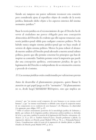 I m p u t a c i ó n        O b j e t i v a        y    D o g m á t i c a         P e n a l




Siendo así, tampoco me parece suficiente reconocer esta conexión
pero considerarla ajena al específico objeto de estudio de la teoría
jurídica, limitando dicho objeto a los aspectos internos del sistema
normativo jurídico.31

Basar la teoría jurídica en el reconocimiento de que el Derecho ha de
servir al ciudadano me parece obligado para una concepción
democrática del Derecho. Es evidente que ello supone renunciar a una
teoría jurídico-penal válida para cualquier contexto político. No ha
habido nunca ningún sistema jurídico-penal que no haya estado al
servicio de algún sistema político. Merece la pena reducir el alcance
de nuestro análisis al Derecho penal adecuado a nuestra actual cultura
política, puesto que ello permite concretar los principios que han de
inspirar su contenido. También permite evitar la impresión que puede
dar una concepción apolítica, estrictamente jurídica, de que la
legitimación del Derecho es independiente de su orientación concreta
y procede de sí mismo.

13. Las normas jurídicas están condicionadas por valoraciones previas

Antes de desarrollar el planteamiento propuesto, quiero llamar la
atención en qué papel juega en él lo “normativo”. Tal planteamiento
no es, desde luego, meramente descriptivo, sino que implica un



vivientes”, que “un sistema social compuesto de seres humanos es un sistema social
humano”, y que “un sistema social humano es definido como tal por la aceptación mutua
de sus componentes en su condición de seres humanos”: cfr. Maturana, La objetividad,
Un argumento para obligar, 1997, p. 87.
31
   Sobre el carácter estrictamente positivista de la metodología jurídica de Luhmann y
Jakobs, que excluyen de la dogmática jurídica valoraciones político-jurídicas no derivadas
de la ley y, por tanto, también la cuestión de la legitimación del Derecho, críticamente, cfr.
Alcácer, (n. 5) p. 251 ss. También Suárez/Cancio, Estudio preliminar a Jakobs, La
imputación objetiva en Derecho penal, Madrid 1996, p. 78 ss., y Peñaranda/Suárez/
Cancio, Consideraciones sobre la teoría de la imputación de Günther Jakobs, en Jakobs,
Estudios de Derecho penal, Madrid 1997, p. 26 ss.

                                             43
 