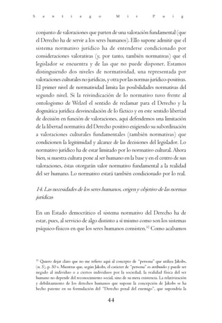 S        a    n     t    i     a     g     o          M      i    r          P     u     i    g



    conjunto de valoraciones que parten de una valoración fundamental (que
    el Derecho ha de servir a los seres humanos). Ello supone admitir que el
    sistema normativo jurídico ha de entenderse condicionado por
    consideraciones valorativas (y, por tanto, también normativas) que el
    legislador se encuentra y de las que no puede disponer. Estamos
    distinguiendo dos niveles de normatividad, una representada por
    valoraciones culturales no jurídicas, y otra por las normas jurídico-positivas.
    El primer nivel de normatividad limita las posibilidades normativas del
    segundo nivel. Si la reivindicación de lo normativo tuvo frente al
    ontologismo de Welzel el sentido de reclamar para el Derecho y la
    dogmática jurídica desvinculación de lo fáctico y en este sentido libertad
    de decisión en función de valoraciones, aquí defendemos una limitación
    de la libertad normativa del Derecho positivo exigiendo su subordinación
    a valoraciones culturales fundamentales (también normativas) que
    condicionen la legitimidad y alcance de las decisiones del legislador. Lo
    normativo jurídico ha de estar limitado por lo normativo cultural. Ahora
    bien, si nuestra cultura pone al ser humano en la base y en el centro de sus
    valoraciones, éstas otorgarán valor normativo fundamental a la realidad
    del ser humano. Lo normativo estará también condicionado por lo real.

    14. Las necesidades de los seres humanos, origen y objetivo de las normas
    jurídicas

    En un Estado democrático el sistema normativo del Derecho ha de
    estar, pues, al servicio de algo distinto a sí mismo como son los sistemas
    psíquico-físicos en que los seres humanos consisten.32 Como acabamos




    32
      Quiero dejar claro que no me refiero aquí al concepto de “persona” que utiliza Jakobs,
    (n. 5), p. 50 s. Mientras que, según Jakobs, el carácter de “persona” es atribuido y puede ser
    negado al individuo o a ciertos individuos por la sociedad, la realidad física del ser
    humano no depende del reconocimiento social, sino de su mera existencia. La relativización
    y debilitamiento de los derechos humanos que supone la concepción de Jakobs se ha
    hecho patente en su formulación del “Derecho penal del enemigo”, que supondría la

                                                44
 