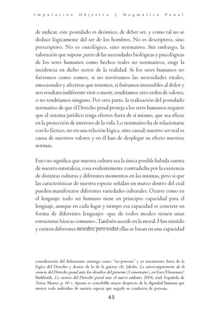 I m p u t a c i ó n      O b j e t i v a       y   D o g m á t i c a        P e n a l




de indicar, este postulado es deóntico, de deber ser, y como tal no se
deduce lógicamente del ser de los hombres. No es descriptivo, sino
prescriptivo. No es ontológico, sino normativo. Sin embargo, la
valoración que supone parte de las necesidades biológicas y psicológicas
de los seres humanos como hechos reales no normativos, exige la
incidencia en dicho sector de la realidad. Si los seres humanos no
fuésemos como somos, si no tuviéramos las necesidades vitales,
emocionales y afectivas que tenemos, si fuéramos insensibles al dolor y
nos resultara indiferente vivir o morir, tendríamos otro orden de valores,
o no tendríamos ninguno. Por otra parte, la realización del postulado
normativo de que el Derecho penal proteja a los seres humanos requiere
que el sistema jurídico tenga efectos fuera de sí mismo, que sea eficaz
en la protección de intereses de la vida. Lo normativo ha de relacionarse
con lo fáctico, no en una relación lógica, sino causal: nuestro ser real es
causa de nuestros valores y en él han de desplegar su efecto nuestras
normas.

Esto no significa que nuestra cultura sea la única posible habida cuenta
de nuestra naturaleza, cosa evidentemente contradicha por la existencia
de distintas culturas y diferentes momentos en las mismas, pero sí que
las características de nuestra especie señalan un marco dentro del cual
pueden manifestarse diferentes variedades culturales. Ocurre como en
el lenguaje: todo ser humano tiene en principio capacidad para el
lenguaje, aunque en cada lugar y tiempo esa capacidad se concrete en
forma de diferentes lenguajes -que de todos modos tienen unas
estructuras básicas comunes-. También sucede en la moral. Han existido
y existen diferentes morales, pero todas ellas se basan en una capacidad




consideración del delincuente enemigo como “no-persona” y su tratamiento fuera de la
lógica del Derecho y dentro de la de la guerra: cfr. Jakobs, La autocomprensión de la
ciencia del Derecho penal ante los desafíos del presente (Comentario), en Eser/Hassemer/
Burkhardt, La ciencia del Derecho penal ante el nuevo milenio, 2004, trad. Española de
Teresa Manso, p. 60 s. Apenas es concebible mayor desprecio de la dignidad humana que
merece todo individuo de nuestra especie que negarle su condición de persona.

                                          45
 