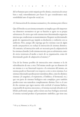 S         a      n     t     i    a      g     o        M   i   r   P   u   i   g



    del ser humano para sentir empatía por los demás, conciencia de actuar
    bien o mal, remordimiento por hacer lo que consideramos mal,
    sensibilidad ante el reproche social, etc.

    15. Interacción de los sistemas normativos y los sistemas psico-físicos

    Que el Derecho sea un sistema normativo no implica que sólo importen
    sus elementos normativos ni que su función se agote en su propia
    subsistencia. Es cierto que todo sistema tiene determinadas exigencias
    internas que condicionan su mantenimiento. Requiere un determinado
    grado de organización que impida su disolución y confusión con su
    ambiente. Pero, aunque ello suponga que los sistemas sean de algún
    modo autopoyéticos, no excluye la interacción de sistemas distintos.
    Al contrario, tal interacción suele ser necesaria para la adaptación de
    los sistemas al medio (todo sistema necesita, para su subsistencia, tanto
    de cierta resistencia al medio a través de su organización, como de
    determinado grado de adaptación al mismo).33

    Una de las formas posibles de interacción entre sistemas es la de
    subordinación de uno a otro. Del mismo modo que un elemento de
    un sistema es o no funcional respecto a la estructura del mismo, un
    sistema puede ser funcional o no respecto a otro u otros sistemas. Los
    sistemas relacionados pueden poseer naturalezas afines, como los distintos
    sistemas (el sanguíneo, el respiratorio, el linfático, el hormonal, etc.)
    que son parte de sistemas biológicos más complejos, pero también
    pueden tener una naturaleza completamente distinta. Este es el caso
    de dos sistemas que rigen nuestra vida cerebral: el sistema límbico,
    responsable de nuestras emociones, y el sistema racional, ubicado en el
    lóbulo prefrontal; aunque ambos tienen una base biológica neuronal,
    el sistema racional produce el pensamiento simbólico, que tiene una




    33
         Cfr., p. ej., Maturana, (n. 30), p. 51.

                                                   46
 
