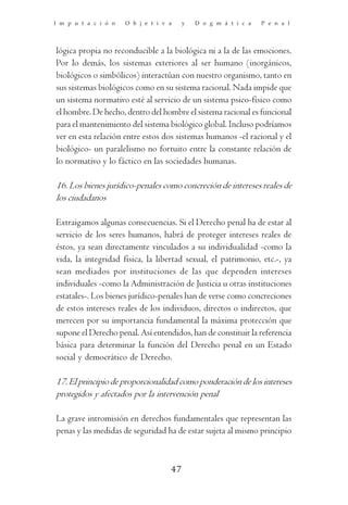 I m p u t a c i ó n   O b j e t i v a    y   D o g m á t i c a   P e n a l




lógica propia no reconducible a la biológica ni a la de las emociones.
Por lo demás, los sistemas exteriores al ser humano (inorgánicos,
biológicos o simbólicos) interactúan con nuestro organismo, tanto en
sus sistemas biológicos como en su sistema racional. Nada impide que
un sistema normativo esté al servicio de un sistema psico-físico como
el hombre. De hecho, dentro del hombre el sistema racional es funcional
para el mantenimiento del sistema biológico global. Incluso podríamos
ver en esta relación entre estos dos sistemas humanos -el racional y el
biológico- un paralelismo no fortuito entre la constante relación de
lo normativo y lo fáctico en las sociedades humanas.

16. Los bienes jurídico-penales como concreción de intereses reales de
los ciudadanos

Extraigamos algunas consecuencias. Si el Derecho penal ha de estar al
servicio de los seres humanos, habrá de proteger intereses reales de
éstos, ya sean directamente vinculados a su individualidad -como la
vida, la integridad física, la libertad sexual, el patrimonio, etc.-, ya
sean mediados por instituciones de las que dependen intereses
individuales -como la Administración de Justicia u otras instituciones
estatales-. Los bienes jurídico-penales han de verse como concreciones
de estos intereses reales de los individuos, directos o indirectos, que
merecen por su importancia fundamental la máxima protección que
supone el Derecho penal. Así entendidos, han de constituir la referencia
básica para determinar la función del Derecho penal en un Estado
social y democrático de Derecho.

17. El principio de proporcionalidad como ponderación de los intereses
protegidos y afectados por la intervención penal

La grave intromisión en derechos fundamentales que representan las
penas y las medidas de seguridad ha de estar sujeta al mismo principio



                                    47
 
