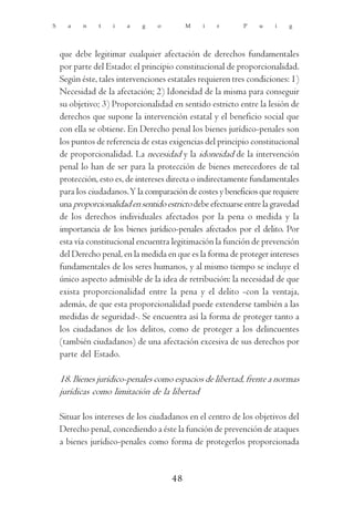 S     a    n    t   i   a    g    o        M    i   r       P    u    i   g




    que debe legitimar cualquier afectación de derechos fundamentales
    por parte del Estado: el principio constitucional de proporcionalidad.
    Según éste, tales intervenciones estatales requieren tres condiciones: 1)
    Necesidad de la afectación; 2) Idoneidad de la misma para conseguir
    su objetivo; 3) Proporcionalidad en sentido estricto entre la lesión de
    derechos que supone la intervención estatal y el beneficio social que
    con ella se obtiene. En Derecho penal los bienes jurídico-penales son
    los puntos de referencia de estas exigencias del principio constitucional
    de proporcionalidad. La necesidad y la idoneidad de la intervención
    penal lo han de ser para la protección de bienes merecedores de tal
    protección, esto es, de intereses directa o indirectamente fundamentales
    para los ciudadanos. Y la comparación de costes y beneficios que requiere
    una proporcionalidad en sentido estricto debe efectuarse entre la gravedad
    de los derechos individuales afectados por la pena o medida y la
    importancia de los bienes jurídico-penales afectados por el delito. Por
    esta vía constitucional encuentra legitimación la función de prevención
    del Derecho penal, en la medida en que es la forma de proteger intereses
    fundamentales de los seres humanos, y al mismo tiempo se incluye el
    único aspecto admisible de la idea de retribución: la necesidad de que
    exista proporcionalidad entre la pena y el delito -con la ventaja,
    además, de que esta proporcionalidad puede extenderse también a las
    medidas de seguridad-. Se encuentra así la forma de proteger tanto a
    los ciudadanos de los delitos, como de proteger a los delincuentes
    (también ciudadanos) de una afectación excesiva de sus derechos por
    parte del Estado.

    18. Bienes jurídico-penales como espacios de libertad, frente a normas
    jurídicas como limitación de la libertad

    Situar los intereses de los ciudadanos en el centro de los objetivos del
    Derecho penal, concediendo a éste la función de prevención de ataques
    a bienes jurídico-penales como forma de protegerlos proporcionada


                                      48
 
