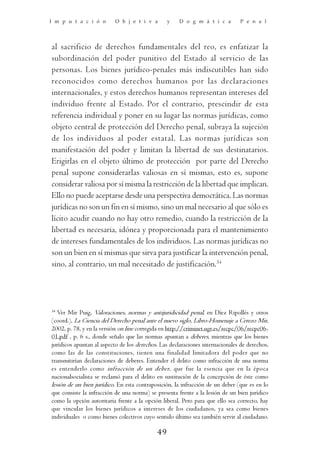I m p u t a c i ó n        O b j e t i v a       y    D o g m á t i c a         P e n a l




al sacrificio de derechos fundamentales del reo, es enfatizar la
subordinación del poder punitivo del Estado al servicio de las
personas. Los bienes jurídico-penales más indiscutibles han sido
reconocidos como derechos humanos por las declaraciones
internacionales, y estos derechos humanos representan intereses del
individuo frente al Estado. Por el contrario, prescindir de esta
referencia individual y poner en su lugar las normas jurídicas, como
objeto central de protección del Derecho penal, subraya la sujeción
de los individuos al poder estatal. Las normas jurídicas son
manifestación del poder y limitan la libertad de sus destinatarios.
Erigirlas en el objeto último de protección por parte del Derecho
penal supone considerarlas valiosas en sí mismas, esto es, supone
considerar valiosa por sí misma la restricción de la libertad que implican.
Ello no puede aceptarse desde una perspectiva democrática. Las normas
jurídicas no son un fin en sí mismo, sino un mal necesario al que sólo es
lícito acudir cuando no hay otro remedio, cuando la restricción de la
libertad es necesaria, idónea y proporcionada para el mantenimiento
de intereses fundamentales de los individuos. Las normas jurídicas no
son un bien en sí mismas que sirva para justificar la intervención penal,
sino, al contrario, un mal necesitado de justificación.34




34
   Ver Mir Puig, Valoraciones, normas y antijuridicidad penal, en Díez Ripollés y otros
(coord.), La Ciencia del Derecho penal ante el nuevo siglo, Libro-Homenaje a Cerezo Mir,
2002, p. 78, y en la versión on line corregida en http://criminet.ugr.es/recpc/06/recpc06-
01.pdf , p. 6 s., donde señalo que las normas apuntan a deberes, mientras que los bienes
jurídicos apuntan al aspecto de los derechos. Las declaraciones internacionales de derechos,
como las de las constituciones, tienen una finalidad limitadora del poder que no
transmitirían declaraciones de deberes. Entender el delito como infracción de una norma
es entenderlo como infracción de un deber, que fue la esencia que en la época
nacionalsocialista se reclamó para el delito en sustitución de la concepción de éste como
lesión de un bien jurídico. En esta contraposición, la infracción de un deber (que es en lo
que consiste la infracción de una norma) se presenta frente a la lesión de un bien jurídico
como la opción autoritaria frente a la opción liberal. Pero para que ello sea correcto, hay
que vincular los bienes jurídicos a intereses de los ciudadanos, ya sea como bienes
individuales o como bienes colectivos cuyo sentido último sea también servir al ciudadano.

                                            49
 