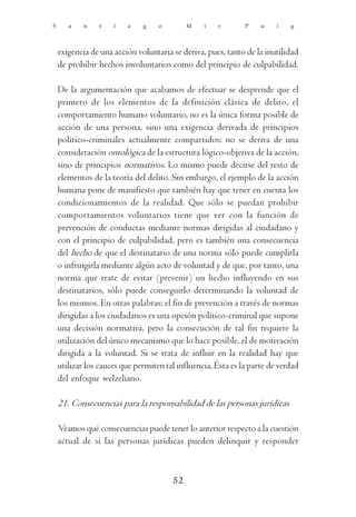 S      a    n    t   i   a    g    o        M    i   r        P    u    i   g



    exigencia de una acción voluntaria se deriva, pues, tanto de la inutilidad
    de prohibir hechos involuntarios como del principio de culpabilidad.

    De la argumentación que acabamos de efectuar se desprende que el
    primero de los elementos de la definición clásica de delito, el
    comportamiento humano voluntario, no es la única forma posible de
    acción de una persona, sino una exigencia derivada de principios
    político-criminales actualmente compartidos: no se deriva de una
    consideración ontológica de la estructura lógico-objetiva de la acción,
    sino de principios normativos. Lo mismo puede decirse del resto de
    elementos de la teoría del delito. Sin embargo, el ejemplo de la acción
    humana pone de manifiesto que también hay que tener en cuenta los
    condicionamientos de la realidad. Que sólo se puedan prohibir
    comportamientos voluntarios tiene que ver con la función de
    prevención de conductas mediante normas dirigidas al ciudadano y
    con el principio de culpabilidad, pero es también una consecuencia
    del hecho de que el destinatario de una norma sólo puede cumplirla
    o infringirla mediante algún acto de voluntad y de que, por tanto, una
    norma que trate de evitar (prevenir) un hecho influyendo en sus
    destinatarios, sólo puede conseguirlo determinando la voluntad de
    los mismos. En otras palabras: el fin de prevención a través de normas
    dirigidas a los ciudadanos es una opción político-criminal que supone
    una decisión normativa, pero la consecución de tal fin requiere la
    utilización del único mecanismo que lo hace posible, el de motivación
    dirigida a la voluntad. Si se trata de influir en la realidad hay que
    utilizar los cauces que permiten tal influencia. Ésta es la parte de verdad
    del enfoque welzeliano.

    21. Consecuencias para la responsabilidad de las personas jurídicas

    Veamos qué consecuencias puede tener lo anterior respecto a la cuestión
    actual de si las personas jurídicas pueden delinquir y responder



                                       52
 