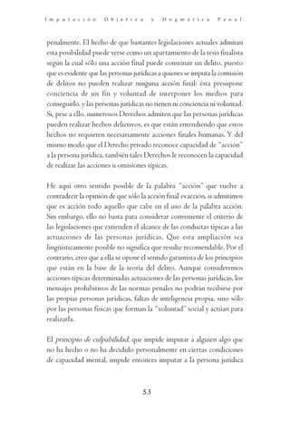 I m p u t a c i ó n   O b j e t i v a    y   D o g m á t i c a   P e n a l




penalmente. El hecho de que bastantes legislaciones actuales admitan
esta posibilidad puede verse como un apartamiento de la tesis finalista
según la cual sólo una acción final puede constituir un delito, puesto
que es evidente que las personas jurídicas a quienes se imputa la comisión
de delitos no pueden realizar ninguna acción final: ésta presupone
conciencia de un fin y voluntad de interponer los medios para
conseguirlo, y las personas jurídicas no tienen ni conciencia ni voluntad.
Si, pese a ello, numerosos Derechos admiten que las personas jurídicas
pueden realizar hechos delictivos, es que están entendiendo que estos
hechos no requieren necesariamente acciones finales humanas. Y del
mismo modo que el Derecho privado reconoce capacidad de “acción”
a la persona jurídica, también tales Derechos le reconocen la capacidad
de realizar las acciones u omisiones típicas.

He aquí otro sentido posible de la palabra “acción” que vuelve a
contradecir la opinión de que sólo la acción final es acción, si admitimos
que es acción todo aquello que cabe en el uso de la palabra acción.
Sin embargo, ello no basta para considerar conveniente el criterio de
las legislaciones que extienden el alcance de las conductas típicas a las
actuaciones de las personas jurídicas. Que esta ampliación sea
lingüísticamente posible no significa que resulte recomendable. Por el
contrario, creo que a ella se opone el sentido garantista de los principios
que están en la base de la teoría del delito. Aunque consideremos
acciones típicas determinadas actuaciones de las personas jurídicas, los
mensajes prohibitivos de las normas penales no podrán recibirse por
las propias personas jurídicas, faltas de inteligencia propia, sino sólo
por las personas físicas que forman la “voluntad” social y actúan para
realizarla.

El principio de culpabilidad, que impide imputar a alguien algo que
no ha hecho o no ha decidido personalmente en ciertas condiciones
de capacidad mental, impide entonces imputar a la persona jurídica



                                    53
 