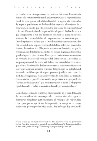 S        a    n     t    i     a    g     o          M      i    r          P     u     i    g



    las conductas de otras personas, las personas físicas que han actuado,
    porque ello supondría vulnerar el carácter personal de la responsabilidad
    penal. El principio de culpabilidad también se opone a la posibilidad
    de imputar penalmente los hechos de las empresas al conjunto de la
    organización, puesto que ello supondría una forma de responsabilidad
    colectiva. Estos títulos de responsabilidad -por el hecho de otro al
    que se representa o por una actuación colectiva- se admiten en otros
    ámbitos: la responsabilidad del representante se reconoce por el
    Derecho privado o incluso por el Derecho administrativo sancionador,
    y la sociedad suele imputar responsabilidades a colectivos nacionales,
    étnicos, deportivos, etc. Ello puede aceptarse en la medida en que las
    consecuencias de tal responsabilidad no posean la gravedad simbólica
    que distingue a la pena criminal. Ésta expresa en términos comunicativos
    un reproche ético-social cuya gravedad única explica la necesidad de
    los presupuestos de la teoría del delito. Las necesidades preventivas
    que plantea la utilización de formas societarias pueden satisfacerse, sin
    tener que sacrificar aspectos centrales del principio de culpabilidad,
    previendo medidas específicas para personas jurídicas que, como las
    medidas de seguridad, estén desprovistas del significado de reproche
    ético-social de la pena. En este sentido son perfectamente aceptables las
    “consecuencias accesorias” que permite imponer el actual Código penal
    español cuando el delito se cometa utilizando personas jurídicas.35

    Como hemos señalado, el anterior planteamiento no es pura deducción
    de una consideración ontológica de la acción, sino de exigencias
    normativas vinculadas particularmente al principio de culpabilidad
    como presupuesto que limita la imposición de una pena en cuanto
    expresa un grave reproche ético-social. Sin embargo, hay que añadir




    35
       Otra cosa es que esta regulación española no deba mejorarse. Sobre esta problemática
    cfr. Mir Puig, Una tercera vía en materia de responsabilidad penal de las personas jurídicas,
    en RECP 06 (2004), en: http://criminet.ugr.es/recpc/06/recpc06-01.pdf

                                                54
 
