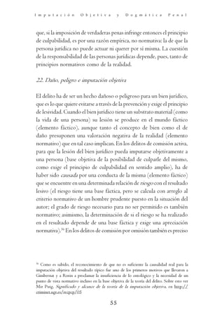 I m p u t a c i ó n       O b j e t i v a        y    D o g m á t i c a        P e n a l




que, si la imposición de verdaderas penas infringe entonces el principio
de culpabilidad, es por una razón empírica, no normativa: la de que la
persona jurídica no puede actuar ni querer por sí misma. La cuestión
de la responsabilidad de las personas jurídicas depende, pues, tanto de
principios normativos como de la realidad.

22. Daño, peligro e imputación objetiva

El delito ha de ser un hecho dañoso o peligroso para un bien jurídico,
que es lo que quiere evitarse a través de la prevención y exige el principio
de lesividad. Cuando el bien jurídico tiene un substrato material (como
la vida de una persona) su lesión se produce en el mundo fáctico
(elemento fáctico), aunque tanto el concepto de bien como el de
daño presuponen una valoración negativa de la realidad (elemento
normativo) que en tal caso implican. En los delitos de comisión activa,
para que la lesión del bien jurídico pueda imputarse objetivamente a
una persona (base objetiva de la posibilidad de culparle del mismo,
como exige el principio de culpabilidad en sentido amplio), ha de
haber sido causada por una conducta de la misma (elemento fáctico)
que se encuentre en una determinada relación de riesgo con el resultado
lesivo (el riesgo tiene una base fáctica, pero se calcula con arreglo al
criterio normativo de un hombre prudente puesto en la situación del
autor; el grado de riesgo necesario para no ser permitido es también
normativo; asimismo, la determinación de si el riesgo se ha realizado
en el resultado depende de una base fáctica y exige una apreciación
normativa).36 En los delitos de comisión por omisión también es preciso




36
   Como es sabido, el reconocimiento de que no es suficiente la causalidad real para la
imputación objetiva del resultado típico fue uno de los primeros motivos que llevaron a
Gimbernat y a Roxin a proclamar la insuficiencia de lo ontológico y la necesidad de un
punto de vista normativo incluso en la base objetiva de la teoría del delito. Sobre esto ver
Mir Puig, Significado y alcance de la teoría de la imputación objetiva, en http://
criminet.ugr.es/recpcp/05

                                            55
 
