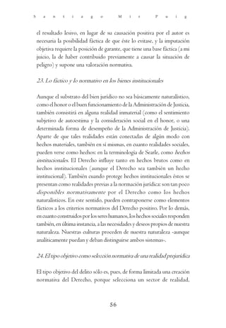 S      a    n    t   i   a    g    o        M    i   r        P    u    i   g



    el resultado lesivo, en lugar de su causación positiva por el autor es
    necesaria la posibilidad fáctica de que éste lo evitase, y la imputación
    objetiva requiere la posición de garante, que tiene una base fáctica (a mi
    juicio, la de haber contribuido previamente a causar la situación de
    peligro) y supone una valoración normativa.

    23. Lo fáctico y lo normativo en los bienes institucionales

    Aunque el substrato del bien jurídico no sea básicamente naturalístico,
    como el honor o el buen funcionamiento de la Administración de Justicia,
    también consistirá en alguna realidad inmaterial (como el sentimiento
    subjetivo de autoestima y la consideración social en el honor, o una
    determinada forma de desempeño de la Administración de Justicia).
    Aparte de que tales realidades están conectadas de algún modo con
    hechos materiales, también en sí mismas, en cuanto realidades sociales,
    pueden verse como hechos: en la terminología de Searle, como hechos
    institucionales. El Derecho influye tanto en hechos brutos como en
    hechos institucionales (aunque el Derecho sea también un hecho
    institucional). También cuando protege hechos institucionales éstos se
    presentan como realidades previas a la normación jurídica: son tan poco
    disponibles normativamente por el Derecho como los hechos
    naturalísticos. En este sentido, pueden contraponerse como elementos
    fácticos a los criterios normativos del Derecho positivo. Por lo demás,
    en cuanto construidos por los seres humanos, los hechos sociales responden
    también, en última instancia, a las necesidades y deseos propios de nuestra
    naturaleza. Nuestras culturas proceden de nuestra naturaleza -aunque
    analíticamente puedan y deban distinguirse ambos sistemas-.

    24. El tipo objetivo como selección normativa de una realidad prejurídica

    El tipo objetivo del delito sólo es, pues, de forma limitada una creación
    normativa del Derecho, porque selecciona un sector de realidad,



                                       56
 