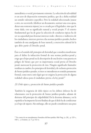 I m p u t a c i ó n       O b j e t i v a       y    D o g m á t i c a        P e n a l




naturalística o social, previamente existente. La selección de tal realidad
es un acto de disposición normativa jurídica, que da a dicha realidad
un sentido valorativo específico. Pero la realidad seleccionada (matar
a otro, no socorrerle, falsificar un documento, sustraer una cosa ajena,
dictar una sentencia injusta) no es creada por el legislador, sino que le
viene dada, con su significado natural y social propio. Y el criterio
fundamental que ha de guiar la selección de conductas típicas ha de
ser su capacidad para lesionar intereses reales directos o indirectos de
los ciudadanos, intereses previos a las normas jurídico-penales, hechos
también de una amalgama de base natural y concreción cultural de la
que debe partir el Derecho penal.

Éste es el sentido del principio de lesividad, que considera insuficiente
para el delito la infracción formal de una norma jurídico-penal y
exige que el tipo penal sea la descripción de una lesión o una puesta en
peligro de bienes que por su importancia social previa al Derecho
penal, merezcan la protección de éste. Ningún significado limitador
tendrían en cambio, los principios de lesividad y de exclusiva protección
de bienes jurídico-penales, si éstos se entendieran en sentido puramente
formal, como mera ratio legis que no exigiera la protección de alguna
realidad valiosa para el ciudadano previa a la ley penal.37

25. Dolo típico y protección de bienes jurídico-penales

También la exigencia de dolo típico en los delitos dolosos ha de
relacionarse con la protección de bienes jurídico-penales, además de
derivarse del principio de culpabilidad. En la doctrina alemana y en la
española se ha impuesto la tesis finalista de que el dolo ha de condicionar
ya el tipo de injusto. Sin embargo, ello no puede considerarse una pura




37
  En contra de un entendimiento formalista del bien jurídico Mir Puig, (n. 28), p. 129 s.,
168 s., y el mismo, (n. 7) p. 112 ss.

                                           57
 