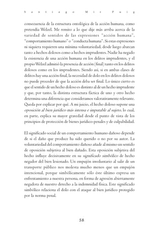 S   a    n    t   i   a    g    o        M   i    r       P   u    i    g



consecuencia de la estructura ontológica de la acción humana, como
pretendía Welzel. Me remito a lo que dije más arriba acerca de la
variedad de sentidos de las expresiones “acción humana”,
“comportamiento humano” o “conducta humana”. Si estas expresiones
ni siquiera requieren una mínima voluntariedad, desde luego abarcan
tanto a hechos dolosos como a hechos imprudentes. Nadie ha negado
la existencia de una acción humana en los delitos imprudentes, y el
propio Welzel admitió la presencia de acción (final) tanto en los delitos
dolosos como en los imprudentes. Siendo así, si en ambas clases de
delitos hay una acción final, la necesidad de dolo en los delitos dolosos
no puede proceder de que la acción deba ser final. Lo único cierto es
que el sentido de un hecho doloso es distinto al de un hecho imprudente
y que, por tanto, la distinta estructura fáctica de uno y otro hecho
determina una diferencia que consideramos valorativamente relevante.
Queda por explicar por qué. A mi juicio, el hecho doloso supone una
oposición al bien jurídico más intensa e imputable al sujeto, lo cual,
en parte, explica su mayor gravedad desde el punto de vista de los
principios de protección de bienes jurídico-penales y de culpabilidad.

El significado social de un comportamiento humano dañoso depende
de si el daño que produce ha sido querido o no por su autor. La
voluntariedad del comportamiento dañoso añade al mismo un sentido
de oposición subjetiva al bien dañado. Esta oposición subjetiva del
hecho influye decisivamente en su significado simbólico de hecho
negador del bien lesionado. Un empujón involuntario al salir de un
transporte público nos molesta mucho menos que un empujón
intencional, porque simbólicamente sólo éste último expresa un
enfrentamiento a nuestra persona, en forma de agresión abiertamente
negadora de nuestro derecho a la indemnidad física. Este significado
simbólico relaciona el dolo con el ataque al bien jurídico protegido
por la norma penal.




                                    58
 