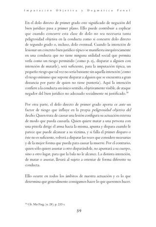 I m p u t a c i ó n           O b j e t i v a    y   D o g m á t i c a   P e n a l




En el dolo directo de primer grado este significado de negación del
bien jurídico pasa a primer plano. Ello puede contribuir a explicar
que cuando concurre esta clase de dolo no sea necesaria tanta
peligrosidad objetiva en la conducta como si concurre dolo directo
de segundo grado o, incluso, dolo eventual. Cuando la intención de
lesionar un concreto bien jurídico típico se manifiesta inequívocamente
en una conducta que no tiene ninguna utilidad social que permita
verla como un riesgo permitido (como p. ej., disparar a alguien con
intención de matarle), será suficiente, para la imputación típica, un
pequeño riesgo que tal vez no sería bastante sin aquella intención (como
el riesgo mínimo que supone disparar a alguien que se encuentra a gran
distancia por parte de quien no tiene puntería). Aquí la intención
confiere a la conducta un único sentido, objetivamente visible, de ataque
negador del bien jurídico no adecuado socialmente ni justificado.38

Por otra parte, el dolo directo de primer grado aporta ex ante un
factor de riesgo que influye en la propia peligrosidad objetiva del
hecho. Quien trata de causar una lesión configura su actuación externa
de modo que pueda causarla. Quien quiere matar a una persona con
una pistola dirige el arma hacia la misma, apunta y dispara cuando le
parece que puede alcanzar a su víctima, y si falla el primer disparo o
éste no es suficiente, volverá a disparar las veces que considere necesarias
y de la mejor forma que pueda para causar la muerte. Por el contrario,
quien sólo quiere asustar a otro disparándole, no apuntará a su cuerpo,
sino a otro lugar, para que la bala no le alcance. La distinta intención,
de matar o asustar, llevará al sujeto a orientar de forma diferente su
conducta.

Ello ocurre en todos los ámbitos de nuestra actuación y es lo que
determina que generalmente consigamos hacer lo que queremos hacer.




38
     Cfr. Mir Puig, (n. 28), p. 255 s.

                                            59
 