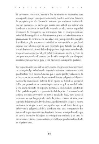 S      a    n   t    i   a    g    o        M    i   r       P    u    i   g



    Si queremos sentarnos, haremos los movimientos necesarios para
    conseguirlo, si queremos poner en marcha nuestro automóvil haremos
    lo apropiado para ello. Es mucho más raro que acabemos haciendo lo
    que no queremos. Es cierto que cuanto más difícil sea realizar una
    conducta o producir un resultado separado de ella, menos seguridad
    tendremos de conseguir lo que intentamos. Pero en principio será aún
    más difícil conseguirlo si no lo intentamos, y más todavía si intentamos
    precisamente lo contrario. En mis clases me gusta poner dos ejemplos
    futbolísticos. ¿No nos parecerá más fácil ex ante que falle un penalty el
    jugador que sabemos que ha sido comprado para fallarlo que el que
    tratará de meterlo? ¿A cuál de los dos jugadores elegiríamos para chutarlo
    si quisiéramos conseguir el gol? ¿Qué posibilidades vemos a priori de
    que pare un penalty el portero que ha sido comprado por el equipo
    contrario para que no lo pare y está dispuesto a cumplir lo pactado?

    Por supuesto, esto sólo vale ex ante, cuando el sujeto que tiene intención
    de conseguir algo todavía no ha empezado su intento o mientras todavía
    puede influir en el mismo. Una vez que el sujeto pierde ya el control de
    su hecho, su intención deja de poder modificar su peligrosidad objetiva.
    Aunque la intención del defensa de un equipo de fútbol sea desviar el
    balón que procede de un contrario para evitar un gol, toca mal el balón
    y éste acaba entrando en su propia portería, la intención del jugador no
    habrá podido impedir la trayectoria final de la pelota. La intención del
    defensa no hacía previsible ex ante el resultado final, pero desde el
    momento en que ha golpeado mal a la pelota, el curso de ésta ya no
    depende de la intención. Por lo demás, que la intención sea por sí misma
    un factor de riesgo ex ante, no significa que sea el único factor que
    influye en la peligrosidad de la conducta, sino que, comparando dos
    casos en los que a priori todos los demás factores sean iguales salvo que
    en uno la intención del sujeto es conseguir un resultado y en otro su
    intención es evitarlo, ex ante será más probable que produzca el resultado
    en el primer caso.



                                       60
 