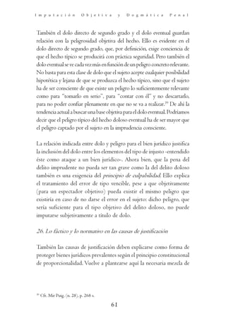 I m p u t a c i ó n           O b j e t i v a    y   D o g m á t i c a   P e n a l




También el dolo directo de segundo grado y el dolo eventual guardan
relación con la peligrosidad objetiva del hecho. Ello es evidente en el
dolo directo de segundo grado, que, por definición, exige conciencia de
que el hecho típico se producirá con práctica seguridad. Pero también el
dolo eventual se ve cada vez más en función de un peligro concreto relevante.
No basta para esta clase de dolo que el sujeto acepte cualquier posibilidad
hipotética y lejana de que se produzca el hecho típico, sino que el sujeto
ha de ser consciente de que existe un peligro lo suficientemente relevante
como para “tomarlo en serio”, para “contar con él” y no descartarlo,
para no poder confiar plenamente en que no se va a realizar.39 De ahí la
tendencia actual a buscar una base objetiva para el dolo eventual. Podríamos
decir que el peligro típico del hecho doloso eventual ha de ser mayor que
el peligro captado por el sujeto en la imprudencia consciente.

La relación indicada entre dolo y peligro para el bien jurídico justifica
la inclusión del dolo entre los elementos del tipo de injusto -entendido
éste como ataque a un bien jurídico-. Ahora bien, que la pena del
delito imprudente no pueda ser tan grave como la del delito doloso
también es una exigencia del principio de culpabilidad. Ello explica
el tratamiento del error de tipo vencible, pese a que objetivamente
(para un espectador objetivo) pueda existir el mismo peligro que
existiría en caso de no darse el error en el sujeto: dicho peligro, que
sería suficiente para el tipo objetivo del delito doloso, no puede
imputarse subjetivamente a título de dolo.

26. Lo fáctico y lo normativo en las causas de justificación

También las causas de justificación deben explicarse como forma de
proteger bienes jurídicos prevalentes según el principio constitucional
de proporcionalidad. Vuelve a plantearse aquí la necesaria mezcla de



39
     Cfr. Mir Puig, (n. 28), p. 268 s.

                                            61
 