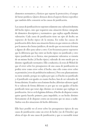 S      a    n   t    i   a    g    o        M    i   r       P    u    i   g



    elementos normativos y fácticos que supone la protección y el ataque
    de bienes jurídicos. Quiero destacar ahora el aspecto fáctico específico
    que también debe concurrir en las causas de justificación.

    Las causas de justificación no suponen solamente una valoración distinta
    del hecho típico, sino que requieren una situación fáctica -integrada
    de elementos descriptivos y normativos- que explica aquella distinta
    valoración. Cada causa de justificación tiene un tipo de hecho, un
    supuesto de hecho típico de la misma. En todas las causas de
    justificación debe darse una situación fáctica en que entren en colisión
    por lo menos dos bienes jurídicos, de modo que sea necesario lesionar
    a alguno de ellos para salvar a otro. Con frecuencia parece suponerse
    que la diferencia que hay entre un hecho típico no justificado y otro
    típico justificado no es fáctica, sino puramente valorativa: se trataría
    de un mismo hecho (el hecho típico) valorado de otro modo por su
    distinto significado normativo. Ello conduciría a la tesis de Welzel de
    que el error sobre los presupuestos de una causa de justificación no
    podría verse como error sobre el hecho, sino sólo como error sobre
    su permisión (error de prohibición indirecto). Pero este planteamiento
    no tiene sentido, porque no explica por qué, si el hecho no justificado
    y el justificado son iguales en cuanto hechos, han de ser valorados de
    forma distinta. Si ambos son el mismo hecho, deberían valorarse igual.
    Si se valoran de forma diferente es por que no son iguales: el hecho
    justificado tiene que tener algo distinto en sí mismo que explique su
    justificación. Así es: en la legítima defensa, el hecho de disparar contra
    quien quería hacerlo primero, para impedirlo, es un hecho distinto
    fácticamente al de disparar contra un inocente que no ataca a nadie.
    Ambas son dos situaciones de hecho diferentes.

    Ello hace posible ver el error sobre los presupuestos típicos de una
    causa de justificación como un error de hecho (no de Derecho) que
    afecta al tipo de una causa de justificación y que es razonable tratar



                                       62
 