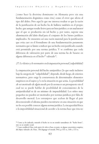 I m p u t a c i ó n         O b j e t i v a         y    D o g m á t i c a           P e n a l




(como hace la doctrina dominante en Alemania pero sin una
fundamentación dogmática como ésta) como el error que afecta al
tipo del delito. Pero aquí lo que me interesa resaltar es que la razón
de la justificación de un hecho ha de hallarse también en el propio
hecho, que aunque resulte lesivo para un bien jurídico, es un mal menor
que el que se produciría sin tal hecho y, por tanto, supone una
disminución del daño final para el conjunto de los bienes jurídicos
implicados. Se encuentra así una razón material para la justificación
que evita caer en el formalismo de una fundamentación puramente
normativa que se limite a indicar que un hecho está justificado cuando
está permitido por una norma jurídica. Y se confirma que toda
diferencia de valoración por parte de una norma ha de basarse en
alguna diferencia en el hecho40 valorado41.

27. Lo fáctico y lo normativo en la imputación personal (culpabilidad)

La imputación personal del hecho antijurídico (lo que suele incluirse
bajo la categoría de “culpabilidad”) depende, desde luego, de criterios
normativos, pero exige la concurrencia de determinados elementos
empíricos en el sujeto y/o en la situación en que actúa. La posibilidad
de ser motivado de algún modo por la norma es un presupuesto sin el
cual no se puede hablar de posibilidad de conocimiento de la
antijuridicidad ni de un mínimo de imputabilidad. Los niños muy
pequeños no pueden ser motivados por normas jurídicas por falta de
desarrollo mental. Los extranjeros que acaban de llegar al país
desconociendo el idioma pueden encontrarse en una situación en que
no les sea posible conocer alguna norma jurídica. La incapacidad física
o la imposibilidad situacional de acceder a la norma hace que ésta no



40
   Como ya he indicado, entiendo el hecho no en un sentido naturalístico de “hecho bruto”,
sino en su sentido social.
41
   Como estableció Hare, todo juicio de valor se basa, en parte, en alguna característica empírica
del objeto valorado: cfr. Hare, The language of morals, 1961, p. 111 ss., 148 s., 175 ss.

                                               63
 