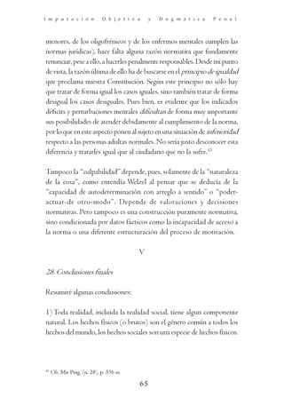 I m p u t a c i ó n           O b j e t i v a    y   D o g m á t i c a   P e n a l




menores, de los oligofrénicos y de los enfermos mentales cumplen las
normas jurídicas), hace falta alguna razón normativa que fundamente
renunciar, pese a ello, a hacerles penalmente responsables. Desde mi punto
de vista, la razón última de ello ha de buscarse en el principio de igualdad
que proclama nuestra Constitución. Según este principio no sólo hay
que tratar de forma igual los casos iguales, sino también tratar de forma
desigual los casos desiguales. Pues bien, es evidente que los indicados
déficits y perturbaciones mentales dificultan de forma muy importante
sus posibilidades de atender debidamente al cumplimiento de la norma,
por lo que en este aspecto ponen al sujeto en una situación de inferioridad
respecto a las personas adultas normales. No sería justo desconocer esta
diferencia y tratarles igual que al ciudadano que no la sufre.43

Tampoco la “culpabilidad” depende, pues, solamente de la “naturaleza
de la cosa”, como entendía Welzel al pensar que se deducía de la
“capacidad de autodeterminación con arreglo a sentido” o “poder-
actuar-de otro-modo”. Depende de valoraciones y decisiones
normativas. Pero tampoco es una construcción puramente normativa,
sino condicionada por datos fácticos como la incapacidad de acceso a
la norma o una diferente estructuración del proceso de motivación.

                                            V

28. Conclusiones finales

Resumiré algunas conclusiones:

1) Toda realidad, incluida la realidad social, tiene algun componente
natural. Los hechos físicos (o brutos) son el género común a todos los
hechos del mundo, los hechos sociales son una especie de hechos físicos.



43
     Cfr. Mir Puig, (n. 28), p. 536 ss.

                                            65
 