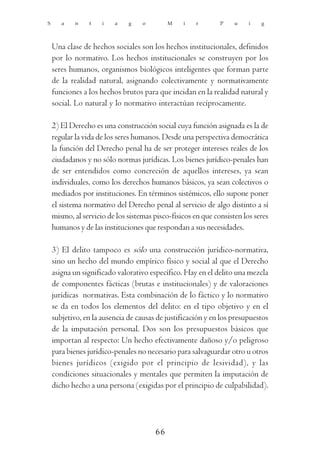 S      a    n    t   i   a    g    o        M    i    r       P    u    i   g



    Una clase de hechos sociales son los hechos institucionales, definidos
    por lo normativo. Los hechos institucionales se construyen por los
    seres humanos, organismos biológicos inteligentes que forman parte
    de la realidad natural, asignando colectivamente y normativamente
    funciones a los hechos brutos para que incidan en la realidad natural y
    social. Lo natural y lo normativo interactúan recíprocamente.

    2) El Derecho es una construcción social cuya función asignada es la de
    regular la vida de los seres humanos. Desde una perspectiva democrática
    la función del Derecho penal ha de ser proteger intereses reales de los
    ciudadanos y no sólo normas jurídicas. Los bienes jurídico-penales han
    de ser entendidos como concreción de aquellos intereses, ya sean
    individuales, como los derechos humanos básicos, ya sean colectivos o
    mediados por instituciones. En términos sistémicos, ello supone poner
    el sistema normativo del Derecho penal al servicio de algo distinto a sí
    mismo, al servicio de los sistemas pisco-físicos en que consisten los seres
    humanos y de las instituciones que respondan a sus necesidades.

    3) El delito tampoco es sólo una construcción jurídico-normativa,
    sino un hecho del mundo empírico físico y social al que el Derecho
    asigna un significado valorativo específico. Hay en el delito una mezcla
    de componentes fácticas (brutas e institucionales) y de valoraciones
    jurídicas normativas. Esta combinación de lo fáctico y lo normativo
    se da en todos los elementos del delito: en el tipo objetivo y en el
    subjetivo, en la ausencia de causas de justificación y en los presupuestos
    de la imputación personal. Dos son los presupuestos básicos que
    importan al respecto: Un hecho efectivamente dañoso y/o peligroso
    para bienes jurídico-penales no necesario para salvaguardar otro u otros
    bienes jurídicos (exigido por el principio de lesividad), y las
    condiciones situacionales y mentales que permiten la imputación de
    dicho hecho a una persona (exigidas por el principio de culpabilidad).




                                       66
 