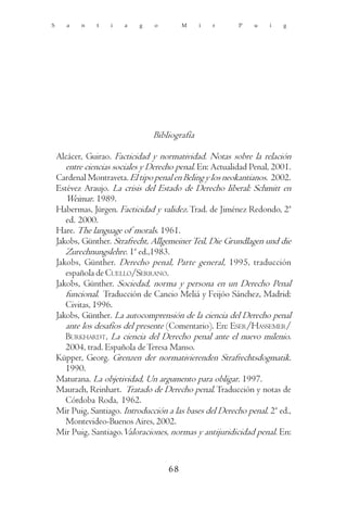 S      a   n    t   i   a    g   o        M     i   r      P   u    i   g




                                 Bibliografía

    Alcácer, Guirao. Facticidad y normatividad. Notas sobre la relación
       entre ciencias sociales y Derecho penal. En: Actualidad Penal, 2001.
    Cardenal Montraveta. El tipo penal en Beling y los neokantianos. 2002.
    Estévez Araujo. La crisis del Estado de Derecho liberal: Schmitt en
       Weimar. 1989.
    Habermas, Jürgen. Facticidad y validez. Trad. de Jiménez Redondo, 2ª
       ed. 2000.
    Hare. The language of morals. 1961.
    Jakobs, Günther. Strafrecht, Allgemeiner Teil, Die Grundlagen und die
       Zurechnungslehre. 1ª ed.,1983.
    Jakobs, Günther. Derecho penal, Parte general, 1995, traducción
       española de CUELLO/SERRANO.
    Jakobs, Günther. Sociedad, norma y persona en un Derecho Penal
       funcional. Traducción de Cancio Meliá y Feijóo Sánchez, Madrid:
       Civitas, 1996.
    Jakobs, Günther. La autocomprensión de la ciencia del Derecho penal
       ante los desafíos del presente (Comentario). En: ESER/HASSEMER/
       BURKHARDT, La ciencia del Derecho penal ante el nuevo milenio.
       2004, trad. Española de Teresa Manso.
    Küpper, Georg. Grenzen der normativierenden Strafrechtsdogmatik.
       1990.
    Maturana. La objetividad, Un argumento para obligar. 1997.
    Maurach, Reinhart. Tratado de Derecho penal. Traducción y notas de
       Córdoba Roda, 1962.
    Mir Puig, Santiago. Introducción a las bases del Derecho penal. 2ª ed.,
       Montevideo-Buenos Aires, 2002.
    Mir Puig, Santiago.Valoraciones, normas y antijuridicidad penal. En:


                                     68
 