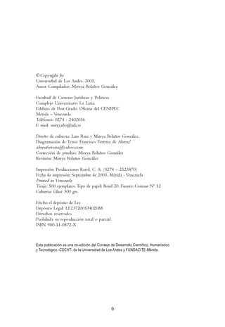M    i   r   e   y   a         B   o   l   a   ñ   o    s        G    o   n    z   á   l   e   z




©Copyright by
Universidad de Los Andes. 2005.
Autor Compilador: Mireya Bolaños González

Facultad de Ciencias Jurídicas y Políticas
Complejo Universitario La Liria.
Edificio de Post-Grado. Oficina del CENIPEC
Mérida – Venezuela
Teléfonos: 0274 - 2402056
E mail: mireyabo@ula.ve

Diseño de cubierta: Luis Ruiz y Mireya Bolaños González.
Diagramación de Texto: Francisco Ferreira de Abreu/
abreuferreira@yahoo.com
Corrección de pruebas: Mireya Bolaños González
Revisión: Mireya Bolaños González

Impresión: Producciones Karol, C. A. (0274 – 2523870)
Fecha de impresión: Septiembre de 2005, Mérida - Venezuela
Printed in Venezuela
Tiraje: 500 ejemplares. Tipo de papel: Bond 20. Fuente: Centaur Nº 12
Cubierta: Glasé 300 grs.

Hecho el depósito de Ley
Depósito Legal: LF23720053402088
Derechos reservados
Prohibida su reproducción total o parcial
ISBN 980-11-0872-X



Esta publicación es una co-edición del Consejo de Desarrollo Científico, Humanístico
y Tecnológico -CDCHT- de la Universidad de Los Andes y FUNDACITE-Mérida.




                                               6
 