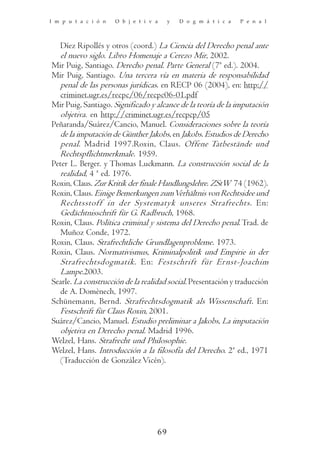 I m p u t a c i ó n   O b j e t i v a    y   D o g m á t i c a   P e n a l



   Díez Ripollés y otros (coord.) La Ciencia del Derecho penal ante
   el nuevo siglo. Libro Homenaje a Cerezo Mir, 2002.
Mir Puig, Santiago. Derecho penal. Parte General (7ª ed.). 2004.
Mir Puig, Santiago. Una tercera vía en materia de responsabilidad
   penal de las personas jurídicas. en RECP 06 (2004), en: http://
   criminet.ugr.es/recpc/06/recpc06-01.pdf
Mir Puig, Santiago. Significado y alcance de la teoría de la imputación
   objetiva. en http://criminet.ugr.es/recpcp/05
Peñaranda/Suárez/Cancio, Manuel. Consideraciones sobre la teoría
   de la imputación de Günther Jakobs, en Jakobs. Estudios de Derecho
   penal. Madrid 1997.Roxin, Claus. Offene Tatbestände und
   Rechtspflichtmerkmale. 1959.
Peter L. Berger. y Thomas Luckmann. La construcción social de la
   realidad, 4 ª ed. 1976.
Roxin, Claus. Zur Kritik der finale Handlungslehre. ZStW 74 (1962).
Roxin, Claus. Einige Bemerkungen zum Verhältnis von Rechtsidee und
   Rechtsstoff in der Systematyk unseres Strafrechts. En:
   Gedächtnisschrift für G. Radbruch, 1968.
Roxin, Claus. Política criminal y sistema del Derecho penal. Trad. de
   Muñoz Conde, 1972.
Roxin, Claus. Strafrechtliche Grundlagenprobleme. 1973.
Roxin, Claus. Normativismus, Kriminalpolitik und Empirie in der
   Strafrechtsdogmatik. En: Festschrift für Ernst-Joachim
   Lampe.2003.
Searle. La construcción de la realidad social. Presentación y traducción
   de A. Domènech, 1997.
Schünemann, Bernd. Strafrechtsdogmatik als Wissenschaft. En:
   Festschrift für Claus Roxin, 2001.
Suárez/Cancio, Manuel. Estudio preliminar a Jakobs, La imputación
   objetiva en Derecho penal. Madrid 1996.
Welzel, Hans. Strafrecht und Philosophie.
Welzel, Hans. Introducción a la filosofía del Derecho. 2ª ed., 1971
   (Traducción de González Vicén).




                                    69
 
