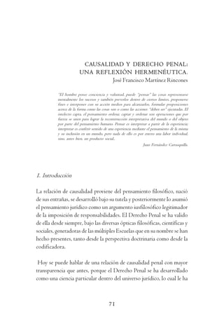 I m p u t a c i ó n       O b j e t i v a         y    D o g m á t i c a            P e n a l




                          CAUSALIDAD Y DERECHO PENAL:
                         UNA REFLEXIÓN HERMENÉUTICA.
                                 José Francisco Martínez Rincones

           “El hombre posee conciencia y voluntad, puede “pensar” las cosas representarse
           mentalmente los sucesos y también preverlos dentro de ciertos limites, proponerse
           fines e interponer con su acción medios para alcanzarlos, formular proposiciones
           acerca de la forma como las cosas son o como las acciones “deben ser” ejecutadas. El
           intelecto capta, el pensamiento ordena; captar y ordenar son operaciones que por
           fuerza se unen para lograr la reconstrucción interpretativa del mundo o del objeto
           por parte del pensamiento humano. Pensar es interpretar a partir de la experiencia;
           interpretar es conferir sentido de una experiencia mediante el pensamiento de la misma
           y su inclusión en un mundo, pero nada de ello es por entero una labor individual,
           sino, antes bien, un producto social..
                                                                    Juan Fernández Carrasquilla.




1. Introducción

La relación de causalidad proviene del pensamiento filosófico, nació
de sus entrañas, se desarrolló bajo su tutela y posteriormente lo asumió
el pensamiento jurídico como un argumento iusfilosófico legitimador
de la imposición de responsabilidades. El Derecho Penal se ha valido
de ella desde siempre, bajo las diversas ópticas filosóficas, científicas y
sociales, generadoras de las múltiples Escuelas que en su nombre se han
hecho presentes, tanto desde la perspectiva doctrinaria como desde la
codificadora.

 Hoy se puede hablar de una relación de causalidad penal con mayor
transparencia que antes, porque el Derecho Penal se ha desarrollado
como una ciencia particular dentro del universo jurídico, lo cual le ha



                                            71
 