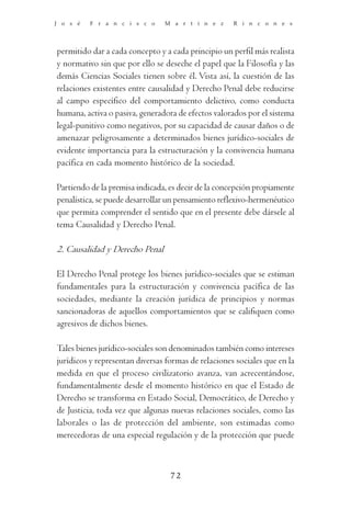 J o s é   F r a n c i s c o     M a r t í n e z      R i n c o n e s




permitido dar a cada concepto y a cada principio un perfil más realista
y normativo sin que por ello se deseche el papel que la Filosofía y las
demás Ciencias Sociales tienen sobre él. Vista así, la cuestión de las
relaciones existentes entre causalidad y Derecho Penal debe reducirse
al campo específico del comportamiento delictivo, como conducta
humana, activa o pasiva, generadora de efectos valorados por el sistema
legal-punitivo como negativos, por su capacidad de causar daños o de
amenazar peligrosamente a determinados bienes jurídico-sociales de
evidente importancia para la estructuración y la convivencia humana
pacífica en cada momento histórico de la sociedad.

Partiendo de la premisa indicada, es decir de la concepción propiamente
penalística, se puede desarrollar un pensamiento reflexivo-hermenéutico
que permita comprender el sentido que en el presente debe dársele al
tema Causalidad y Derecho Penal.

2. Causalidad y Derecho Penal

El Derecho Penal protege los bienes jurídico-sociales que se estiman
fundamentales para la estructuración y convivencia pacífica de las
sociedades, mediante la creación jurídica de principios y normas
sancionadoras de aquellos comportamientos que se califiquen como
agresivos de dichos bienes.

Tales bienes jurídico-sociales son denominados también como intereses
jurídicos y representan diversas formas de relaciones sociales que en la
medida en que el proceso civilizatorio avanza, van acrecentándose,
fundamentalmente desde el momento histórico en que el Estado de
Derecho se transforma en Estado Social, Democrático, de Derecho y
de Justicia, toda vez que algunas nuevas relaciones sociales, como las
laborales o las de protección del ambiente, son estimadas como
merecedoras de una especial regulación y de la protección que puede



                                  72
 