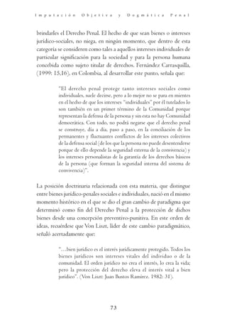 I m p u t a c i ó n   O b j e t i v a     y   D o g m á t i c a    P e n a l




brindarles el Derecho Penal. El hecho de que sean bienes o intereses
jurídico-sociales, no niega, en ningún momento, que dentro de esta
categoría se consideren como tales a aquellos intereses individuales de
particular significación para la sociedad y para la persona humana
concebida como sujeto titular de derechos. Fernández Carrasquilla,
(1999: 15,16), en Colombia, al desarrollar este punto, señala que:

           “El derecho penal protege tanto intereses sociales como
           individuales, suele decirse, pero a lo mejor no se para en mientes
           en el hecho de que los intereses “individuales” por él tutelados lo
           son también en un primer término de la Comunidad porque
           representan la defensa de la persona y sin esta no hay Comunidad
           democrática. Con todo, no podrá negarse que el derecho penal
           se construye, día a día, paso a paso, en la conciliación de los
           permanentes y fluctuantes conflictos de los intereses colectivos
           de la defensa social (de los que la persona no puede desentenderse
           porque de ello depende la seguridad externa de la convivencia) y
           los intereses personalistas de la garantía de los derechos básicos
           de la persona (que forman la seguridad interna del sistema de
           convivencia)”.

La posición doctrinaria relacionada con esta materia, que distingue
entre bienes jurídico-penales sociales e individuales, nació en el mismo
momento histórico en el que se dio el gran cambio de paradigma que
determinó como fin del Derecho Penal a la protección de dichos
bienes desde una concepción preventivo-punitiva. En este orden de
ideas, recuérdese que Von Liszt, líder de este cambio paradigmático,
señaló acertadamente que:

           “…bien jurídico es el interés jurídicamente protegido. Todos los
           bienes jurídicos son intereses vitales del individuo o de la
           comunidad. El orden jurídico no crea el interés, lo crea la vida;
           pero la protección del derecho eleva el interés vital a bien
           jurídico”. (Von Liszt: Juan Bustos Ramírez. 1982: 31).




                                     73
 