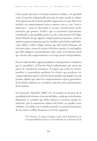 I m p u t a c i ó n   O b j e t i v a    y   D o g m á t i c a    P e n a l




Como puede apreciarse el sistema normativo establece a la tipicidad
como el requisito indispensable para que un sujeto pueda ser objeto
de la imputación de un hecho punible, imputación esta que debe estar
referida a su comportamiento activo u omisivo, esto es, a sus “actos u
omisiones”, como lo determina la norma constitucional arriba
transcrita; que generen “hechos” que se encuentren expresamente
considerados como punibles por la Ley, tal y como lo prevé el Código
Penal. El hecho de que algunos comportamientos humanos, activos u
omisivos, generen situaciones que los vinculen con los hechos tipificados
como delitos o faltas, obliga a pensar que tales hechos humanos, de
relevancia típica, tienen el carácter de hechos causales, lo cual implica
que debe indagarse normativamente cuál y cómo es la relación causal
que vincula cada comportamiento con el tipo penal correspondiente.

En este orden de ideas, algunos penalistas contemporáneos consideran
que la causalidad y el Derecho Penal evidentemente que tienen un
punto de vinculación normativa, al aceptar que todos los hechos
punibles se materializan mediante los efectos que producen los
comportamientos típicos sobre los bienes jurídicos protegidos, lo cual
permite admitir que todos los comportamientos típicos generadores
de los hechos delictivos se consideren como las causas determinantes
de los mismos.

En Venezuela, Modolell (2000: 19), al estudiar la cuestión de la
causalidad en lo referente a la teoría del delito, señala que en la doctrina
dominante se considera que dicha relación es necesaria aunque no
suficiente, para la imputación objetiva del hecho, en aquellos casos
referidos a los delitos de resultado material. La posición doctrinaria
de este autor se refleja claramente en el texto siguiente:

           “No obstante, el ataque al dogma causal como fundamento de
           la responsabilidad penal no se ha traducido en el destierro de la



                                    75
 