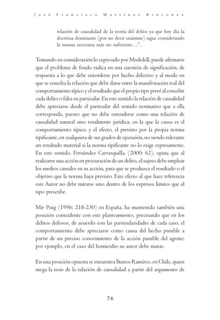 J o s é   F r a n c i s c o       M a r t í n e z       R i n c o n e s



          relación de causalidad de la teoría del delito ya que hoy día la
          doctrina dominante (por no decir unánime) sigue considerando
          la misma necesaria más no suficiente…”.

Tomando en consideración lo expresado por Modolell, puede afirmarse
que el problema de fondo radica en una cuestión de significación, de
respuesta a lo que debe entenderse por hecho delictivo y al modo en
que se conciba la relación que debe darse entre la manifestación real del
comportamiento típico y el resultado que el propio tipo prevé al concebir
cada delito o falta en particular. En este sentido la relación de causalidad
debe apreciarse desde el particular del sentido normativo que a ella
corresponda, puesto que no debe entenderse como una relación de
causalidad natural sino totalmente jurídica, en la que la causa es el
comportamiento típico, y el efecto, el previsto por la propia norma
tipificante, en cualquiera de sus grados de ejecución, no siendo relevante
un resultado material si la norma tipificante no lo exige expresamente.
En este sentido, Fernández Carrasquilla, (2000: 62), opina que al
realizarse una acción en procuración de un delito, el sujeto debe emplear
los medios causales en su acción, para que se produzca el resultado o el
objetivo que la norma haya previsto. Este efecto al que hace referencia
este Autor no debe mirarse sino dentro de los expresos límites que el
tipo prescribe.

Mir Puig (1996: 218-230) en España, ha mantenido también una
posición coincidente con este planteamiento, precisando que en los
delitos dolosos, de acuerdo con las particularidades de cada caso, el
comportamiento debe apreciarse como causa del hecho punible a
partir de un preciso conocimiento de la acción punible del agente;
por ejemplo, en el caso del homicidio su autor debe matar.

En una posición opuesta se encuentra Bustos Ramírez, en Chile, quien
niega la tesis de la relación de causalidad a partir del argumento de



                                    76
 