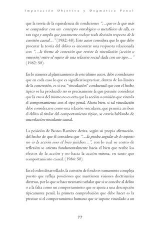 I m p u t a c i ó n   O b j e t i v a    y   D o g m á t i c a   P e n a l




que la teoría de la equivalencia de condiciones “…que es la que más
se compadece con un concepto ontológico o metafísico de ella, es
tan vaga y amplia que justamente excluye toda decisión respecto de la
cuestión causal…” (1982: 48). Este autor considera que lo que debe
procurar la teoría del delito es encontrar una respuesta relacionada
con “…la forma de conexión que reviste la vinculación (acción u
omisión) entre el sujeto de una relación social dada con un tipo…”
(1982: 50).

En lo atinente al planteamiento de este último autor, debe considerarse
que en cada caso lo que es significativoprecisar, dentro de los límites
de la concreción, es si esa “vinculación” conductual que con el hecho
típico se ha producido no es precisamente la que permite considerar
que la causa del mismo no es otra que la acción u omisión que vincula
el comportamiento con el tipo penal. Ahora bien, si tal vinculación
debe considerarse como una relación vinculante, que permita atribuir
el delito al titular del comportamiento típico, se estaría hablando de
una relación vinculante causal.

La posición de Bustos Ramírez deriva, según su propia afirmación,
del hecho de que él considera que “…la piedra angular de lo injusto
no es la acción sino el bien jurídico…”, con lo cual su centro de
reflexión se orienta fundamentalmente hacia el bien que recibe los
efectos de la acción y no hacia la acción misma, en tanto que
comportamiento causal. (1984: 50).

En el orden desarrollado, la cuestión de fondo es sumamente compleja
puesto que refleja posiciones que mantienen visiones doctrinarias
diversas, por lo que se hace necesario señalar que si se concibe al delito
o a la falta como un comportamiento que se ajusta a una descripción
típicamente penal, la primera comprobación que debe hacer es la
precisar si el comportamiento humano que se supone vinculado a un



                                    77
 