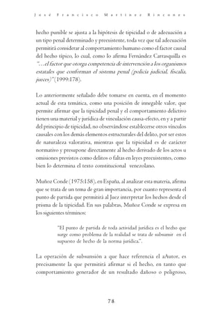 J o s é   F r a n c i s c o      M a r t í n e z      R i n c o n e s




hecho punible se ajusta a la hipótesis de tipicidad o de adecuación a
un tipo penal determinado y preexistente, toda vez que tal adecuación
permitirá considerar al comportamiento humano como el factor causal
del hecho típico, lo cual, como lo afirma Fernández Carrasquilla es
“…el factor que otorga competencia de intervención a los organismos
estatales que conforman el sistema penal (policía judicial, fiscalía,
jueces)” (1999:178).

Lo anteriormente señalado debe tomarse en cuenta, en el momento
actual de esta temática, como una posición de innegable valor, que
permite afirmar que la tipicidad penal y el comportamiento delictivo
tienen una material y jurídica de vinculación causa-efecto, en y a partir
del principio de tipicidad, no observándose establecerse otros vínculos
causales con los demás elementos estructurales del delito, por ser estos
de naturaleza valorativa, mientras que la tipicidad es de carácter
normativo y presupone directamente al hecho derivado de los actos u
omisiones previstos como delitos o faltas en leyes preexistentes, como
bien lo determina el texto constitucional venezolano.

Muñoz Conde (1975:158), en España, al analizar esta materia, afirma
que se trata de un tema de gran importancia, por cuanto representa el
punto de partida que permitirá al Juez interpretar los hechos desde el
prisma de la tipicidad. En sus palabras, Muñoz Conde se expresa en
los siguientes términos:

          “El punto de partida de toda actividad jurídica es el hecho que
          surge como problema de la realidad se trata de subsumir en el
          supuesto de hecho de la norma jurídica.”.

La operación de subsunsión a que hace referencia el aAutor, es
precisamente la que permitirá afirmar si el hecho, en tanto que
comportamiento generador de un resultado dañoso o peligroso,



                                  78
 