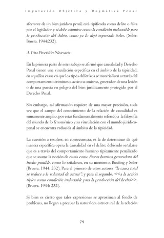 I m p u t a c i ó n   O b j e t i v a    y   D o g m á t i c a   P e n a l




afectante de un bien jurídico penal, está tipificado como delito o falta
por el legislador y si debe asumirse como la condición ineluctable para
la producción del delito, como ya lo dejó expresado Soler. (Soler:
Bruera. 1944:232).

3. Una Precisión Necesaria

En la primera parte de este trabajo se afirmó que causalidad y Derecho
Penal tienen una vinculación específica en el ámbito de la tipicidad,
en aquellos casos en que los tipos delictivos se materialicen a través del
comportamiento criminoso, activo u omisivo, generador de una lesión
o de una puesta en peligro del bien jurídicamente protegido por el
Derecho Penal.

Sin embargo, tal afirmación requiere de una mayor precisión, toda
vez que el campo del conocimiento de la relación de causalidad es
sumamente amplio, por estar fundamentalmente referido a la filosofía
del mundo de lo fenoménico y su vinculación con el mundo jurídico-
penal se encuentra reducida al ámbito de la tipicidad.

La cuestión a resolver, en consecuencia, es la de determinar de qué
manera específica opera la causalidad en el delito; debiendo señalarse
que es a través del comportamiento humano típicamente penalizado
que se asume la noción de causa como fuerza humana generadora del
hecho punible, como lo señalaran, en su momento, Binding y Soler
(Bruera. 1944: 232). Para el primero de estos autores “la causa total
se reduce a la voluntad de actuar”; y para el segundo, <<a la acción
típica como condición ineluctable para la producción del hecho>>.
(Bruera. 1944: 232).

Si bien es cierto que tales expresiones se aproximan al fondo de
problema, no llegan a precisar la naturaleza estructural de la relación



                                    79
 