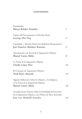P     r     e     s     e     n       t   a     c      i     ó         n




                        CONTENIDO




Presentación
Mireya Bolaños González                                          9


Límites del Normativismo en Derecho Penal
Santiago Mir Puig                                                27


Causalidad y Derecho Penal: Una Reflexión Hermenéutica.
José Francisco Martínez Rincones                                 71


Aproximación a la Teoría de la Imputación Objetiva
Manuel Cancio Meliá                                              87


La Teoría de la Imputación Objetiva
Claudia López Díaz                                               123


El Concepto de Imputación Objetiva
Yesid Reyes Alvarado                                             173


Algunas Reflexiones Sobre lo Objetivo y lo Subjetivo
en la Teoría de la Imputación Objetiva
Manuel Cancio Meliá                                              205


Consideraciones Teóricas Sobre la Posibilidad de Extensión
de la Imputación Objetiva a los Delitos de Mera Actividad
Juan Luis Modolell González                                      229




                                  7
 