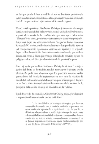 I m p u t a c i ó n    O b j e t i v a      y   D o g m á t i c a       P e n a l




en lo que pudo haber sucedido si no se hubiesen presentado
determinadas situaciones distintas a las que caracterizaron en el mundo
real al comportamiento típicamente delictivo del agente.

Como puede apreciarse, Gimbernat Ordeig objetivamente afirma que
la relación de causalidad en la perpetración de un hecho debe buscarse,
a partir de la teoría de la conditio sine qua non, que el denomina
“fórmula” y no teoría, procurando demostrar dos cuestiones puntuales.
En primer lugar, que debe comprobarse “…qué es lo que realmente
ha sucedido”, esto es, qué hechos realmente se han producido a partir
del comportamiento típicamente delictivo del agente; y, en segundo
lugar, cuál es la condición determinante o irremplazable, que se debe
considerar como la causa que produjo el resultado concreto o puso en
peligro evidente el bien jurídico objeto de la protección penal.

En el ejemplo que analiza Gimbernat Ordeig, la víctima B o sujeto
pasivo del delito de homicidio, resultó muerta por el disparo que le
efectuó A, pudiendo afirmarse que los procesos causales reales
generadores del resultado representan en este caso la relación de
causalidad o de condicionalidad requerida para afirmar que el disparo
de A fue la causa irremplazable o determinante de la muerte de B,
porque la bala asesina se alojo en el cerebro de la víctima.

En el desarrollo de su análisis, Gimbernat Ordeig aclara, para la mejor
comprensión de esta materia, que en definitiva:

                   “…la causalidad es un concepto ontológico que debe ser
           establecido de acuerdo con la teoría la condición y que no es con
           otras teorías discrepantes de la equivalencia…con las que ha de
           delimitarse el contenido de la acción típica, sino que las restricciones
           a la causalidad (condicionalidad) realmente existentes deben llevarse
           a cabo con un criterio abierto y confesadamente normativo: el de
           la llamada imputación objetiva, que opera, fundamentalmente, con
           la idea del fin de protección de la norma”. (1994:9).



                                       81
 