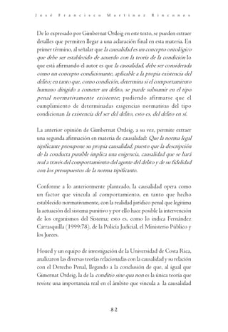 J o s é   F r a n c i s c o       M a r t í n e z       R i n c o n e s




De lo expresado por Gimbernat Ordeig en este texto, se pueden extraer
detalles que permiten llegar a una aclaración final en esta materia. En
primer término, al señalar que la causalidad es un concepto ontológico
que debe ser establecido de acuerdo con la teoría de la condición lo
que está afirmando el autor es que la causalidad, debe ser considerada
como un concepto condicionante, aplicable a la propia existencia del
delito; en tanto que, como condición, determina si el comportamiento
humano dirigido a cometer un delito, se puede subsumir en el tipo
penal normativamente existente; pudiendo afirmarse que el
cumplimiento de determinadas exigencias normativas del tipo
condicionan la existencia del ser del delito, esto es, del delito en sí.

La anterior opinión de Gimbernat Ordeig, a su vez, permite extraer
una segunda afirmación en materia de causalidad: Que la norma legal
tipificante presupone su propia causalidad, puesto que la descripción
de la conducta punible implica una exigencia, causalidad que se hará
real a través del comportamiento del agente del delito y de su fidelidad
con los presupuestos de la norma tipificante.

Conforme a lo anteriormente planteado, la causalidad opera como
un factor que vincula al comportamiento, en tanto que hecho
establecido normativamente, con la realidad jurídico penal que legitima
la actuación del sistema punitivo y por ello hace posible la intervención
de los organismos del Sistema; esto es, como lo indica Fernández
Carrasquilla (1999:78), de la Policía Judicial, el Ministerio Público y
los Jueces.

Houed y un equipo de investigación de la Universidad de Costa Rica,
analizaron las diversas teorías relacionadas con la causalidad y su relación
con el Derecho Penal, llegando a la conclusión de que, al igual que
Gimernat Ordeig, la de la conditio sine qua non es la única teoría que
reviste una importancia real en el ámbito que vincula a la causalidad



                                    82
 
