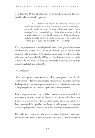 I m p u t a c i ó n   O b j e t i v a     y   D o g m á t i c a    P e n a l




y al Derecho Penal, al admitirla como condicionalidad. En este
sentido, ellos señalan lo siguiente:

                   “<<…mientras se respete la estructura óntica de la
           conducta humana y de los fenómenos que la acompañan,
           partiendo desde un punto de vista realista, esa sería la única
           concepción de la causalidad que cabría admitir (en especial en
           la teoría del tipo), porque la relevancia penal de la causalidad se
           hallaría limitada, dentro de dicha teoría, por el tipo subjetivo,
           es decir, por el querer del resultado. >>” (1996:36).

Con esta precisión se fortalece la posición conceptual que se ha sostenido
en el presente trabajo, en la que se ha afirmado que la conditio sine
qua non es la única tesis teóricamente válida para considerar que las
relaciones de la causalidad y el Derecho Penal solamente tiene cabida
a través de esta teoría o fórmula, entendida como relación real de
condicionalidad irremplazable.

4. Conclusión

 Cada tipo penal, normativamente debe presuponer cómo ha de
comportarse toda persona que actúe en función de la comisión de un
hecho punible y que su comportamiento, siempre deberá estar adecuado
a los presupuestos de la norma tipificante correspondiente.

Este comportamiento, como realidad normativa y socio-natural, será
un comportamiento causal en la medida en que se realice la acción
punible que presupone el tipo, condicionando el acaecer punitivo a
las exigencias de la tipicidad, en la que se debe prever un resultado
dañoso o peligroso en contra de un bien o interés penalmente tutelado.

Por todo lo expuesto, se debe sostener, como legítima la tesis que
reconoce como real a la relación entre causalidad y Derecho Penal si



                                     83
 