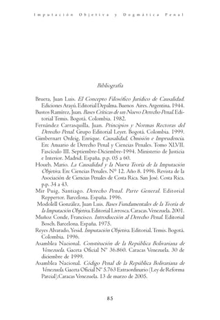 I m p u t a c i ó n   O b j e t i v a    y    D o g m á t i c a   P e n a l




                               Bibliografía

Bruera, Juan Luis. El Concepto Filosófico Jurídico de Causalidad.
  Ediciones Arayú. Editorial Depalma. Buenos Aires. Argentina. 1944.
Bustos Ramírez, Juan. Bases Críticas de un Nuevo Derecho Penal. Edi-
  torial Temis. Bogotá. Colombia. 1982.
Fernández Carrasquilla, Juan. Principios y Normas Rectoras del
  Derecho Penal. Grupo Editorial Leyer. Bogotá. Colombia. 1999.
Gimbernart Ordeig, Enrique. Causalidad, Omisión e Imprudencia.
  En: Anuario de Derecho Penal y Ciencias Penales. Tomo XLVII.
  Fascículo III. Septiembre-Diciembre-1994. Ministerio de Justicia
  e Interior. Madrid. España. p.p. 05 a 60.
Houeb, Mario. La Causalidad y la Nueva Teoría de la Imputación
  Objetiva. En: Ciencias Penales. N° 12. Año 8. 1996. Revista de la
  Asociación de Ciencias Penales de Costa Rica. San José. Costa Rica.
  p.p. 34 a 43.
Mir Puig, Santiago. Derecho Penal. Parte General. Editorial
  Reppertor. Barcelona. España. 1996.
 Modolell González, Juan Luis. Bases Fundamentales de la Teoría de
  la Imputación Objetiva. Editorial Livrosca. Caracas. Venezuela. 2001.
Muñoz Conde, Francisco. Introducción al Derecho Penal. Editorial
  Bosch. Barcelona. España. 1975.
Reyes Alvarado, Yesid. Imputación Objetiva. Editorial. Temis. Bogotá.
  Colombia. 1996.
Asamblea Nacional. Constitución de la República Bolivariana de
  Venezuela. Gaceta Oficial Nº 36.860. Caracas Venezuela. 30 de
  diciembre de 1999.
Asamblea Nacional. Código Penal de la República Bolivariana de
  Venezuela. Gaceta Oficial Nº 5.763 Extraordinario (Ley de Reforma
  Parcial).Caracas Venezuela. 13 de marzo de 2005.


                                    85
 