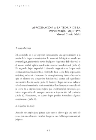 I m p u t a c i ó n    O b j e t i v a    y   D o g m á t i c a   P e n a l




                  APROXIMACIÓN A LA TEORÍA DE LA
                            IMPUTACIÓN OBJETIVA
                                 Manuel Cancio Meliá




1. Introducción

Mi cometido es el de exponer sucintamente una aproximación a la
teoría de la imputación objetiva; lo intentaré del siguiente modo: en
primer lugar, presentaré a través de algunos supuestos de hecho cuál es
el alcance real de aplicación de esta construcción doctrinal (infra 2).
En segundo lugar, expondré la fórmula dogmática en la que suele
condensarse habitualmente el contenido de la teoría de la imputación
objetiva y esbozaré el contexto de su surgimiento y desarrollo, con lo
que se plantea una disyuntiva fundamental acerca del significado
sistemático de esta teoría (infra 3). En tercer lugar, intentaré delinear
-desde una determinada posición teórica- los elementos esenciales de
la teoría de la imputación objetiva, que se estructuran en torno a dos
ideas: imputación del comportamiento e imputación del resultado
(infra 4). Finalmente, en cuarto lugar, pueden formularse algunas
conclusiones (infra 5).

2. Material de casos

Aún sin ser anglosajón, parece claro que es cierto que una serie de
casos dan una idea más cabal de lo que se va a hablar que una serie de
páginas:



                                     87
 