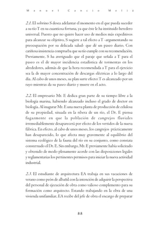 M    a   n   u    e   l     C    a    n   c   i   o     M    e   l   i   á




2.1. El sobrino S desea adelantar el momento en el que pueda suceder
a su tío T en su cuantiosa fortuna, ya que éste le ha instituido heredero
universal. Puesto que no quiere hacer uso de medios más expeditivos
para alcanzar su objetivo, S sugiere a tal efecto a T -argumentando su
preocupación por su delicada salud- que dé un paseo diario. Con
cariñosa insistencia comprueba que su tío cumple con su recomendación.
Previamente, S ha averiguado que el paraje que señala a T para el
paseo es el de mayor incidencia estadística de tormentas en los
alrededores, además de que la hora recomendada a T para el ejercicio
sea la de mayor concentración de descargas eléctricas a lo largo del
día. Al cabo de unos meses, su plan surte efecto: T es alcanzado por un
rayo mientras da su paseo diario y muere en el acto.

2.2. El empresario Mr. E dedica gran parte de su tiempo libre a la
biología marina, habiendo alcanzado incluso el grado de doctor en
biología. Al inagurar Mr. E una nueva planta de producción de celulosa
de su propiedad, situada en la ribera de un río, el Dr. E piensa
fugazmente en que la población de cangrejos fluviales
irremediablemente desaparecerá por efecto de los vertidos de la nueva
fábrica. En efecto, al cabo de unos meses, los cangrejos prácticamente
han desaparecido, lo que afecta muy gravemente al equilibrio del
sistema ecológico de la fauna del río en su conjunto, como constata
consternado el Dr. E. Sin embargo, Mr. E previamente había solicitado
y obtenido de modo plenamente acorde con las disposiciones legales
y reglamentarias los pertinentes permisos para iniciar la nueva actividad
industrial.

2.3. El estudiante de arquitectura EA trabaja en sus vacaciones de
verano como peón de albañil con la intención de adquirir la perspectiva
del personal de ejecución de obra como valioso complemento para su
formación como arquitecto. Estando trabajando en la obra de una
vivienda unifamiliar, EA recibe del jefe de obra el encargo de preparar



                                     88
 