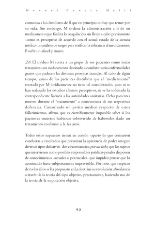 M    a   n    u   e   l      C    a    n   c   i   o      M    e   l   i   á




comunica a los familiares de B que en principio no hay que temer por
su vida. Sin embargo, M ordena la administración a B de un
medicamento que facilita la coagulación sin llevar a cabo previamente
-como es preceptivo de acuerdo con el actual estado de la ciencia
médica- un análisis de sangre para verificar la tolerancia al medicamento.
B sufre un shock y muere.

2.8. El médico M receta a un grupo de sus pacientes como único
tratamiento un medicamento destinado a combatir varias enfermedades
graves que padecen las distintas personas tratadas. Al cabo de algún
tiempo, varios de los pacientes descubren que el “medicamento”
recetado por M jurídicamente no tiene tal consideración, pues ni se
han realizado los estudios clínicos preceptivos, ni se ha solicitado la
correspondiente licencia a las autoridades sanitarias. Ocho pacientes
mueren durante el “tratamiento” a consecuencia de sus respectivas
dolencias. Consultado un perito médico respecto de estos
fallecimientos, afirma que es científicamente imposible saber si los
pacientes muertos hubieran sobrevivido de haberseles dado un
tratamiento conforme a la lex artis.

Todos estos supuestos tienen en común -aparte de que concurren
conductas y resultados que presentan la apariencia de poder integrar
diversos tipos delictivos- dos circunstancias: por un lado, que los sujetos
que intervienen como posibles responsables jurídico-penales disponen
de conocimientos -actuales o potenciales- que impiden pensar que lo
acontecido fuera subjetivamente imprevisible. Por otro, que respecto
de todos ellos se ha propuesto en la doctrina su resolución absolutoria
a través de la teoría del tipo objetivo, precisamente, haciendo uso de
la teoría de la imputación objetiva.




                                      90
 