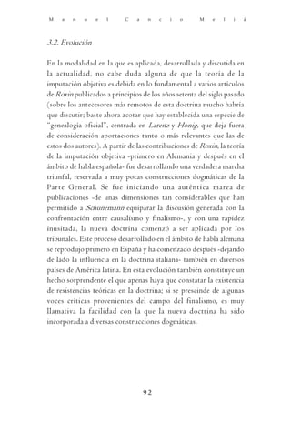 M    a   n   u   e   l     C   a    n   c   i   o     M   e   l   i   á




3.2. Evolución

En la modalidad en la que es aplicada, desarrollada y discutida en
la actualidad, no cabe duda alguna de que la teoría de la
imputación objetiva es debida en lo fundamental a varios artículos
de Roxin publicados a principios de los años setenta del siglo pasado
(sobre los antecesores más remotos de esta doctrina mucho habría
que discutir; baste ahora acotar que hay establecida una especie de
“genealogía oficial”, centrada en Larenz y Honig, que deja fuera
de consideración aportaciones tanto o más relevantes que las de
estos dos autores). A partir de las contribuciones de Roxin, la teoría
de la imputación objetiva -primero en Alemania y después en el
ámbito de habla española- fue desarrollando una verdadera marcha
triunfal, reservada a muy pocas construcciones dogmáticas de la
Par te General. Se fue iniciando una auténtica marea de
publicaciones -de unas dimensiones tan considerables que han
permitido a Schünemann equiparar la discusión generada con la
confrontación entre causalismo y finalismo-, y con una rapidez
inusitada, la nueva doctrina comenzó a ser aplicada por los
tribunales. Este proceso desarrollado en el ámbito de habla alemana
se reprodujo primero en España y ha comenzado después -dejando
de lado la influencia en la doctrina italiana- también en diversos
países de América latina. En esta evolución también constituye un
hecho sorprendente el que apenas haya que constatar la existencia
de resistencias teóricas en la doctrina; si se prescinde de algunas
voces críticas provenientes del campo del finalismo, es muy
llamativa la facilidad con la que la nueva doctrina ha sido
incorporada a diversas construcciones dogmáticas.




                                   92
 