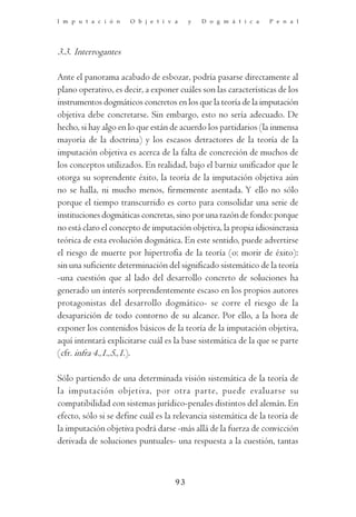 I m p u t a c i ó n   O b j e t i v a    y   D o g m á t i c a    P e n a l




3.3. Interrogantes

Ante el panorama acabado de esbozar, podría pasarse directamente al
plano operativo, es decir, a exponer cuáles son las características de los
instrumentos dogmáticos concretos en los que la teoría de la imputación
objetiva debe concretarse. Sin embargo, esto no sería adecuado. De
hecho, si hay algo en lo que están de acuerdo los partidarios (la inmensa
mayoría de la doctrina) y los escasos detractores de la teoría de la
imputación objetiva es acerca de la falta de concreción de muchos de
los conceptos utilizados. En realidad, bajo el barniz unificador que le
otorga su soprendente éxito, la teoría de la imputación objetiva aún
no se halla, ni mucho menos, firmemente asentada. Y ello no sólo
porque el tiempo transcurrido es corto para consolidar una serie de
instituciones dogmáticas concretas, sino por una razón de fondo: porque
no está claro el concepto de imputación objetiva, la propia idiosincrasia
teórica de esta evolución dogmática. En este sentido, puede advertirse
el riesgo de muerte por hipertrofia de la teoría (o: morir de éxito):
sin una suficiente determinación del significado sistemático de la teoría
-una cuestión que al lado del desarrollo concreto de soluciones ha
generado un interés sorprendentemente escaso en los propios autores
protagonistas del desarrollo dogmático- se corre el riesgo de la
desaparición de todo contorno de su alcance. Por ello, a la hora de
exponer los contenidos básicos de la teoría de la imputación objetiva,
aquí intentará explicitarse cuál es la base sistemática de la que se parte
(cfr. infra 4.,1.,5.,1.).

Sólo partiendo de una determinada visión sistemática de la teoría de
la imputación objetiva, por otra parte, puede evaluarse su
compatibilidad con sistemas jurídico-penales distintos del alemán. En
efecto, sólo si se define cuál es la relevancia sistemática de la teoría de
la imputación objetiva podrá darse -más allá de la fuerza de convicción
derivada de soluciones puntuales- una respuesta a la cuestión, tantas



                                    93
 
