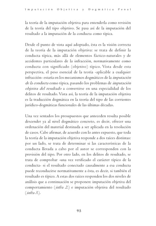 I m p u t a c i ó n   O b j e t i v a    y   D o g m á t i c a   P e n a l




la teoría de la imputación objetiva para entenderla como revisión
de la teoría del tipo objetivo. Se pasa así de la imputación del
resultado a la imputación de la conducta como típica.

Desde el punto de vista aquí adoptado, ésta es la visión correcta
de la teoría de la imputación objetiva: se trata de definir la
conducta típica, más allá de elementos fáctico-naturales y de
accidentes particulares de la infracción, normativamente como
conducta con significado (objetivo) típico. Vista desde esta
perspectiva, el peso esencial de la teoría -aplicable a cualquier
infracción- estaría en los mecanismos dogmáticos de la imputación
de la conducta como típica, pasando los problemas de imputación
objetiva del resultado a convertirse en una especialidad de los
delitos de resultado. Vista así, la teoría de la imputación objetiva
es la traducción dogmática en la teoría del tipo de las corrientes
jurídico-dogmáticas funcionales de las últimas décadas.

Una vez sentados los presupuestos que anteceden resulta posible
descender ya al nivel dogmático concreto, es decir, ofrecer una
ordenación del material destinada a ser aplicada en la resolución
de casos. Cabe afirmar, de acuerdo con lo antes expuesto, que toda
la teoría de la imputación objetiva responde a dos raíces distintas:
por un lado, se trata de determinar si las características de la
conducta llevada a cabo por el autor se corresponden con la
previsión del tipo. Por otro lado, en los delitos de resultado, se
trata de comprobar -una vez verificado el carácter típico de la
conducta- si el resultado conectado causalmente a esa conducta
puede reconducirse normativamente a ésta, es decir, si también el
resultado es típico. A estas dos raíces responden los dos niveles de
análisis que a continuación se proponen: imputación objetiva del
comportamiento (infra 2.) e imputación objetiva del resultado
(infra 3.).



                                    95
 